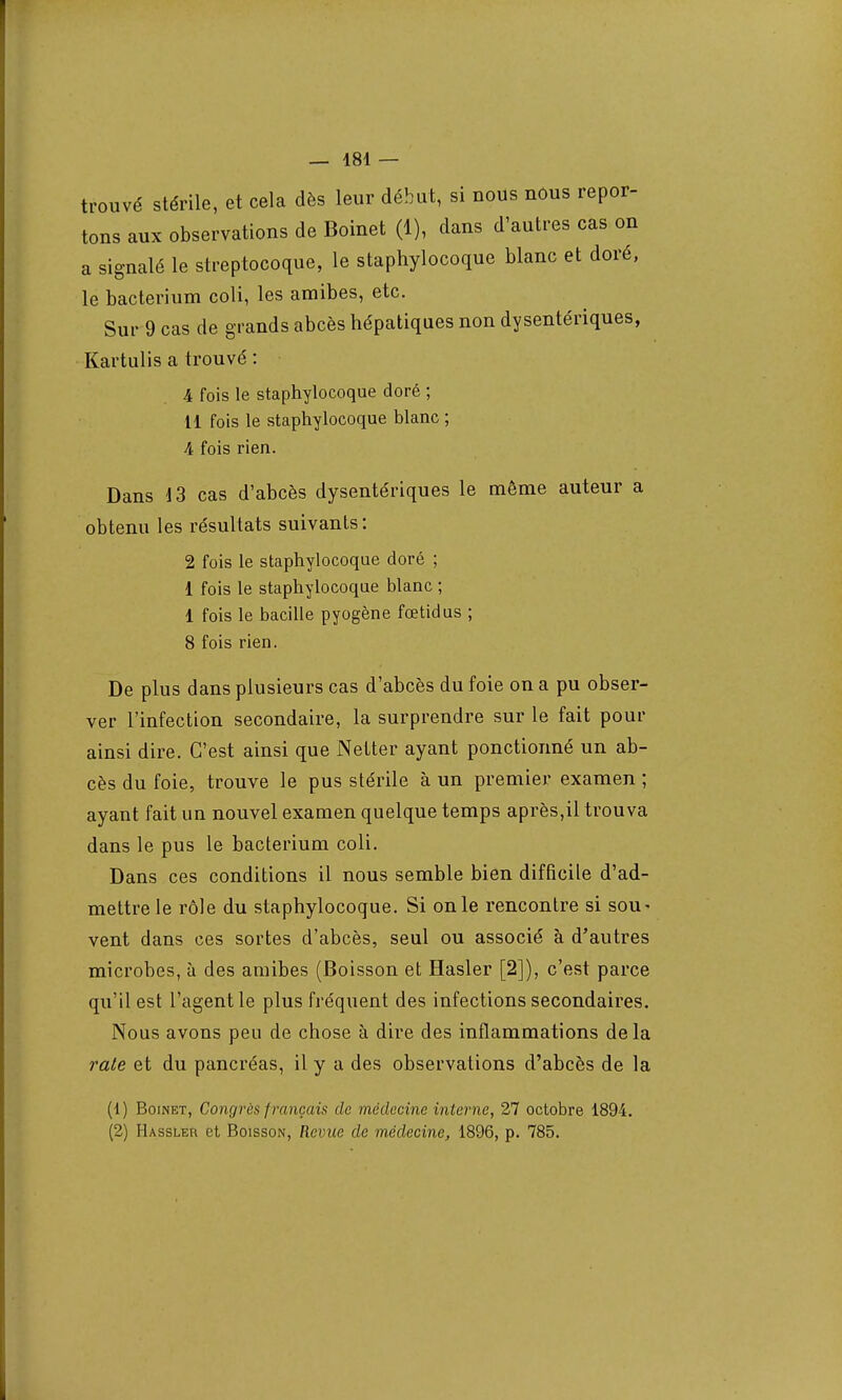 trouvé stérile, et cela dès leur début, si nous nous repor- tons aux observations de Boinet (1), dans d'autres cas on a signalé le streptocoque, le staphylocoque blanc et doré, le bacterium coli, les amibes, etc. Sur 9 cas de grands abcès hépatiques non dysentériques, Kartulis a trouvé : 4 fois le staphylocoque doré ; 11 fois le staphylocoque blanc ; A fois rien. Dans 13 cas d'abcès dysentériques le même auteur a obtenu les résultats suivants: 2 fois le staphylocoque doré ; 1 fois le staphylocoque blanc ; 1 fois le bacille pyogène fœtidus ; 8 fois rien. De plus dans plusieurs cas d'abcès du foie on a pu obser- ver l'infection secondaire, la surprendre sur le fait pour ainsi dire. C'est ainsi que Netter ayant ponctionné un ab- cès du foie, trouve le pus stérile à un premier examen ; ayant fait un nouvel examen quelque temps après,il trouva dans le pus le bacterium coli. Dans ces conditions il nous semble bien difficile d'ad- mettre le rôle du staphylocoque. Si onle rencontre si sou* vent dans ces sortes d'abcès, seul ou associé à d'autres microbes, à des amibes (Boisson et Hasler [2]), c'est parce qu'il est l'agent le plus fréquent des infections secondaires. Nous avons peu de chose à dire des inflammations delà rate et du pancréas, il y a des observations d'abcès de la (1) Boinet, Congrès f rançais de médecine interne, 27 octobre 1894. (2) Hassler et Boisson, Revue de médecine, 1896, p. 785.