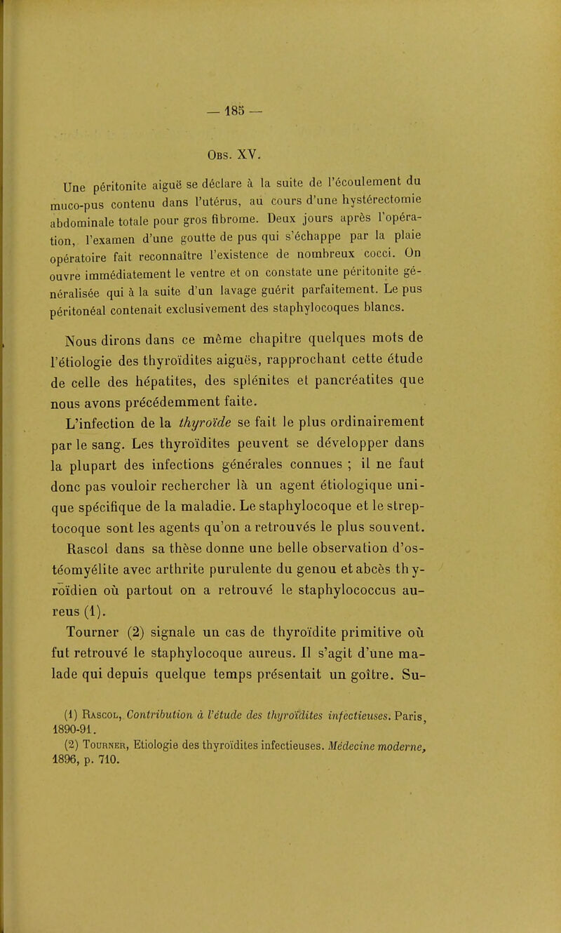 Obs. XV. Une péritonite aiguë se déclare à la suite de l'écoulement du muco-pus contenu dans l'utérus, au cours d'une hystérectomie abdominale totale pour gros fibrome. Deux jours après l'opéra- tion, l'examen d'une goutte de pus qui s'échappe par la plaie opératoire fait reconnaître l'existence de nombreux cocci. On ouvre immédiatement le ventre et on constate une péritonite gé- néralisée qui à la suite d'un lavage guérit parfaitement. Le pus péritonéal contenait exclusivement des staphylocoques blancs. Nous dirons dans ce même chapitre quelques mots de l'étiologie des thyroïdites aiguës, rapprochant cette étude de celle des hépatites, des splénites et pancréatites que nous avons précédemment faite. L'infection de la thyroïde se fait le plus ordinairement par le sang. Les thyroïdites peuvent se développer dans la plupart des infections générales connues ; il ne faut donc pas vouloir rechercher là un agent étiologique uni- que spécifique de la maladie. Le staphylocoque et le strep- tocoque sont les agents qu'on a retrouvés le plus souvent. Rascol dans sa thèse donne une belle observation d'os- téomyélite avec arthrite purulente du genou et abcès thy- roïdien où partout on a retrouvé le staphylococcus au- reus (1). Tourner (2) signale un cas de thyroïdite primitive où fut retrouvé le staphylocoque aureus. Il s'agit d'une ma- lade qui depuis quelque temps présentait un goitre. Su- (1) Rascol, Contribution à l'étude des thyroïdites infectieuses, Paris 1890-91. (2) Tourner, Etiologie des thyroïdites infectieuses. Médecine moderne, 1896, p. 710.