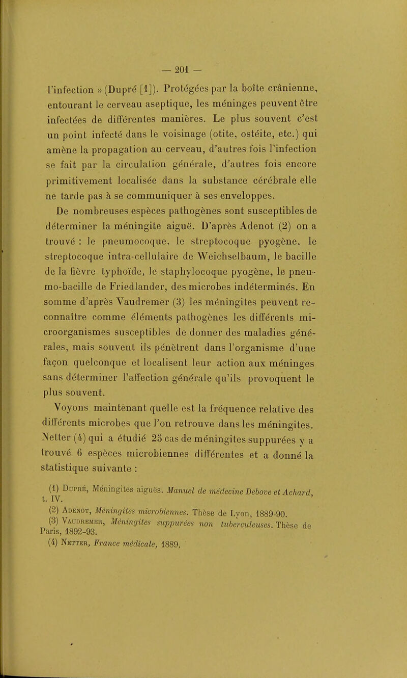 l'infection » (Dupré [1]). Protégées par la boîte crânienne, entourant le cerveau aseptique, les méninges peuvent être infectées de différentes manières. Le plus souvent c'est un point infecté dans le voisinage (otite, ostéite, etc.) qui amène la propagation au cerveau, d'autres fois l'infection se fait par la circulation générale, d'autres fois encore primitivement localisée dans la substance cérébrale elle ne tarde pas à se communiquer à ses enveloppes. De nombreuses espèces pathogènes sont susceptibles de déterminer la méningite aiguë. D'après Adenot (2) on a trouvé : le pneumocoque, le streptocoque pyogène. le streptocoque intra-cellulaire de Weichselbaum, le bacille de la fièvre typhoïde, le staphylocoque pyogène, le pneu- mo-bacille de Friedlander, des microbes indéterminés. En somme d'après Vaudremer (3) les méningites peuvent re- connaître comme éléments pathogènes les différents mi- croorganismes susceptibles de donner des maladies géné- rales, mais souvent ils pénètrent dans l'organisme d'une façon quelconque et localisent leur action aux méninges sans déterminer l'affection générale qu'ils provoquent le plus souvent. Voyons maintenant quelle est la fréquence relative des différents microbes que l'on retrouve dans les méningites. Nelter (4) qui a étudié 25 cas de méningites suppurées y a trouvé 6 espèces microbiennes différentes et a donné la statistique suivante : (1) Dupré, Méningites aiguës. Manuel de médecine Debove et Achard, t. IV, (2) Adenot, Méningites microbiennes. Thèse de Lyon, 1889-90. (3) Vaudremer, Méningites suppurées non tuberculeuses. Thèse de Paris, 1892-93.