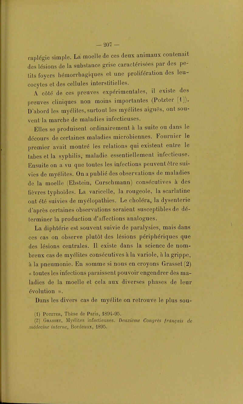 raplégie simple. La moelle de ces deux animaux contenait des lésions de la substance grise caractérisées par des pe- tits foyers hémorrhagiques et une prolifération des leu- cocytes et des cellules interstitielles. A côté de ces preuves expérimentales, il existe des preuves cliniques non moins importantes (Potzter [1]). D'abord les myélites, surtout les myélites aiguës, ont sou- vent la marche de maladies infectieuses. Elles se produisent ordinairement à la suite ou dans le décours de certaines maladies microbiennes. Fournier le premier avait montré les relations qui existent entre le tabès et la syphilis, maladie essentiellement infectieuse. Ensuite on a vu que toutes les infections peuvent être sui- vies de myélites. On a publié des observations de maladies de la moelle (Ebstein, Gurschmann) consécutives à des fièvres typhoïdes. La varicelle, la rougeole, la scarlatine ont été suivies de myélopathies. Le choléra, la dysenterie d'après certaines observations seraient susceptibles de dé- terminer la production d'affections analogues. La diphtérie est souvent suivie de paralysies, mais dans ces cas on observe plutôt des lésions périphériques que des lésions centrales. Il existe dans la science de nom- breux cas de myélites consécutives à la variole, à la grippe, à la pneumonie. En somme si nous en croyons Grasset (2) « toutes les infections paraissent pouvoir engendrer des ma- ladies de la moelle et cela aux diverses phases de leur évolution ». Dans les divers cas de myélite on retrouve le plus sou- (1) Potzter, Thèse de Paris, 1894-95. (2) Grasset, Myélites infectieuses. Deuxième Congrès français de médecine interne, Bordeaux, 1895.