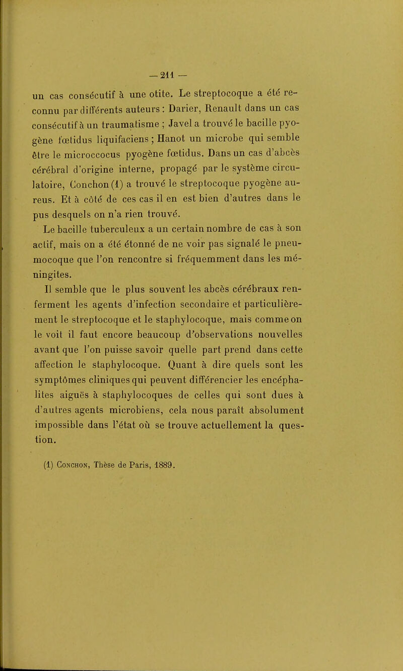 un cas consécutif à une otite. Le streptocoque a été re- connu par différents auteurs: Darier, Renault dans un cas consécutif à un traumatisme ; Javel a trouvé le bacille pyo- gène fœtidus liquifaciens ; Hanot un microbe qui semble être le microccocus pyogène fœtidus. Dans un cas d'abcès cérébral d'origine interne, propagé par le système circu- latoire, Conchon(l) a trouvé le streptocoque pyogène au- reus. Et à côté de ces cas il en est bien d'autres dans le pus desquels on n'a rien trouvé. Le bacille tuberculeux a un certain nombre de cas à son actif, mais on a été étonné de ne voir pas signalé le pneu- mocoque que l'on rencontre si fréquemment dans les mé- ningites. Il semble que le plus souvent les abcès cérébraux ren- ferment les agents d'infection secondaire et particulière- ment le streptocoque et le staphylocoque, mais comme on le voit il faut encore beaucoup d'observations nouvelles avant que l'on puisse savoir quelle part prend dans cette affection le staphylocoque. Quant à dire quels sont les symptômes cliniques qui peuvent différencier les encépha- lites aiguës à staphylocoques de celles qui sont dues à d'autres agents microbiens, cela nous paraît absolument impossible dans l'état où se trouve actuellement la ques- tion.