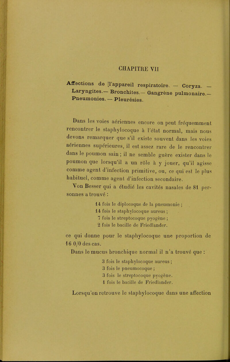 CHAPITRE VII Affections de [l'appareil respiratoire. - Coryza. - Laryngites.- Bronchites.- Gangrène pulmonaire.- Pneumonies. — Pleurésies. Dans les voies aériennes encore on peut fréquemment rencontrer le staphylocoque à l'état normal, mais nous devons remarquer que s'il existe souvent dans Jes voies aériennes supérieures, il est assez rare de le rencontrer dans le poumon sain ; il ne semble guère exister dans le poumon que lorsqu'il a un rôle à y jouer, qu'il agisse comme agent d'infection primitive, ou, ce qui est le plus habituel, comme agent d'infection secondaire. Von Besser qui a étudié les cavités nasales de 81 per- sonnes a trouvé : 14 fois le diplocoque de la pneumonie ; 14 fois le staphylocoque aureus ; 7 fois le streptocoque pyogène ; 2 fois le bacille de Friedlander. ce qui donne pour le staphylocoque une proportion de 16 0/0 des cas. Dans le mucus bronchique normal il n'a trouvé que : 3 fois le staphylocoque aureus ; 3 fois le pneumocoque ; 3 fois le streptocoque pyogène. 1 fois le bacille de Friedlander. Lorsqu'on retrouve le staphylocoque dans une affection