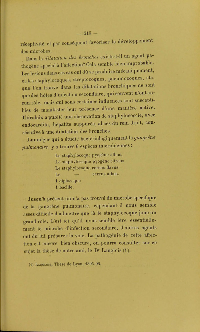 réceptivité et par conséquent favoriser le développement des microbes. Dans la dilatation des bronches existe-t-il un agent pa- thogène spécial à l'affection? Cela semble bien improbable. Les lésions dans ces cas ont dû se produire mécaniquement, et les staphylocoques, streptocoques, pneumocoques, etc. que l'on trouve dans les dilatations bronchiques ne sont que des hôtes d'infection secondaire, qui souvent n'ont au- cun rôle, mais qui sous certaines influences sont suscepti- bles de manifester leur présence d'une manière active. Thiroloix a publié une observation de staphylococcie, avec endocardite, hépatite suppurée, abcès du rein droit, con- sécutive à une dilatation des bronches. Lumniger qui a étudié bactériologiquement la yan^ne pulmonaire, y a trouvé 6 espèces microbiennes : Le staphylocoque pyogène albus, Le staphylocoque pyogène citreus Le staphylocoque cereus flavus Le — cereus albus. 1 diplocoque 1 bacille. Jusqu'à présent on n'a pas trouvé de microbe spécifique de la gangrène pulmonaire, cependant il nous semble assez difficile d'admettre que là le staphylocoque joue un grand rôle. C'est ici qu'il nous semble être essentielle- ment le microbe d'infection secondaire, d'autres agents ont dû lui préparer la voie. La pathogénie de cette affec- tion est encore bien obscure, on pourra consulter sur ce sujet la thèse de notre ami, le Dr Langlois (1). (1) Langlois, Thèse de Lyon, 1895-96.