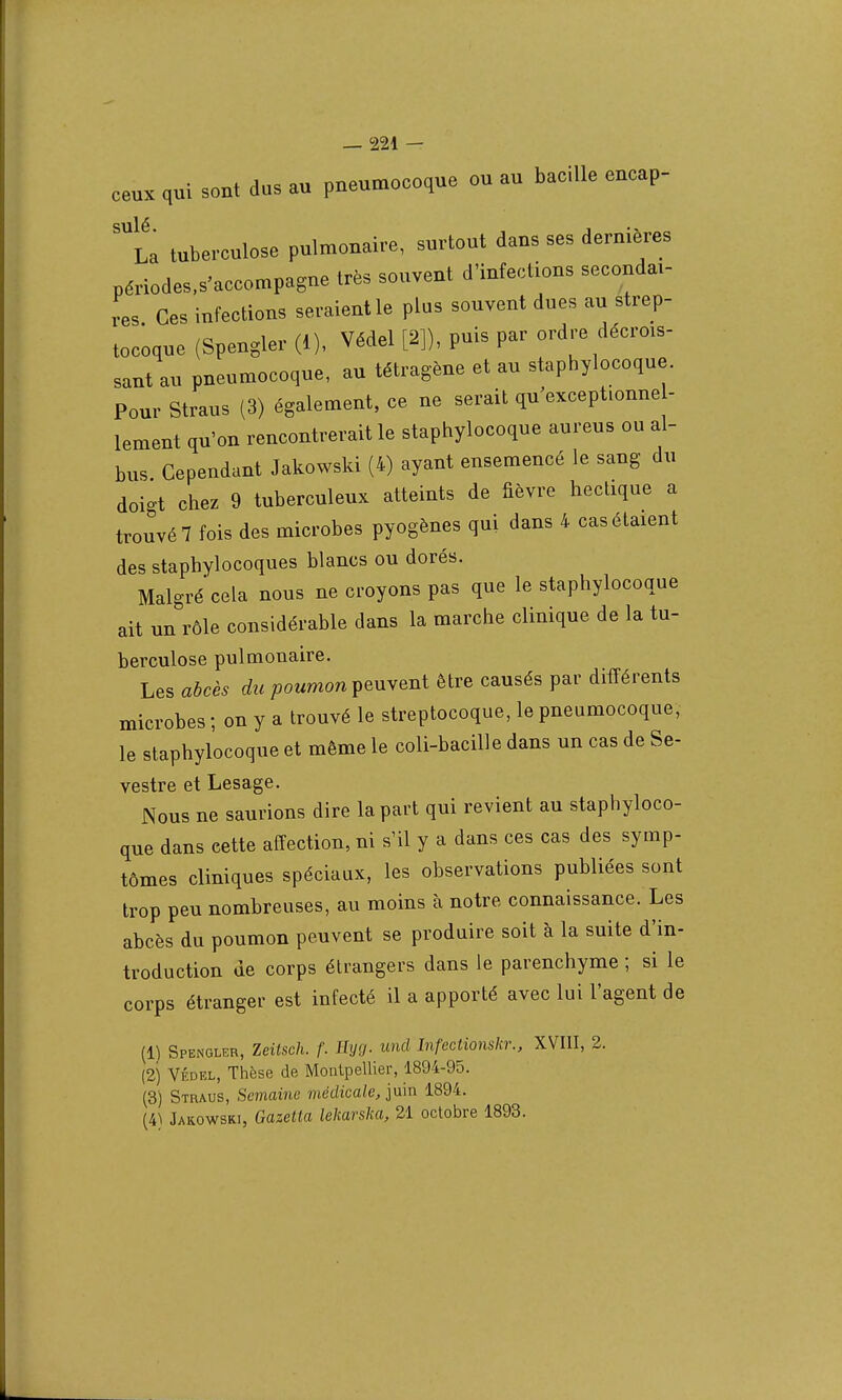 ceux qui sout dus au pueumocoque ou au bacille encap- sulé • La tuberculose pulmonaire, surtout dans ses dernières périodes.s'accompagne très souvent d'infections secondai- res Ces infections seraient le plus souvent dues au strep- tocoque (Spengler (1), Védel [2]), puis par ordre décrois- sant au pneumocoque, au tétragène et au staphylocoque. Pour Straus (3) également, ce ne serait qu'exceptionnel- lement qu'on rencontrerait le staphylocoque aureus ou al- bus Cependant Jakowski (4) ayant ensemencé le sang du doigt chez 9 tuberculeux atteints de fièvre hectique a trouvé? fois des microbes pyogènes qui dans 4 cas étaient des staphylocoques blancs ou dorés. Malgré cela nous ne croyons pas que le staphylocoque ait un rôle considérable dans la marche clinique de la tu- berculose pulmonaire. Les abcès du poumon peuvent être causés par différents microbes ; on y a trouvé le streptocoque, le pneumocoque, le staphylocoque et même le coli-bacille dans un cas de Se- vestre et Lesage. Nous ne saurions dire la part qui revient au staphyloco- que dans cette affection, ni s'il y a dans ces cas des symp- tômes cliniques spéciaux, les observations publiées sont trop peu nombreuses, au moins à notre connaissance. Les abcès du poumon peuvent se produire soit à la suite d'in- troduction de corps étrangers dans le parenchyme ; si le corps étranger est infecté il a apporté avec lui l'agent de (1) Spengler, Zeitsch. f. Eyg. und Infectionskr., XVIII, 2. (2) Védel, Thèse de Montpellier, 1894-95. (3) Straus, Semaine médicale, juin 1894. (4ï Jakowski, Gazetta lekarsha, 21 octobre 1893.