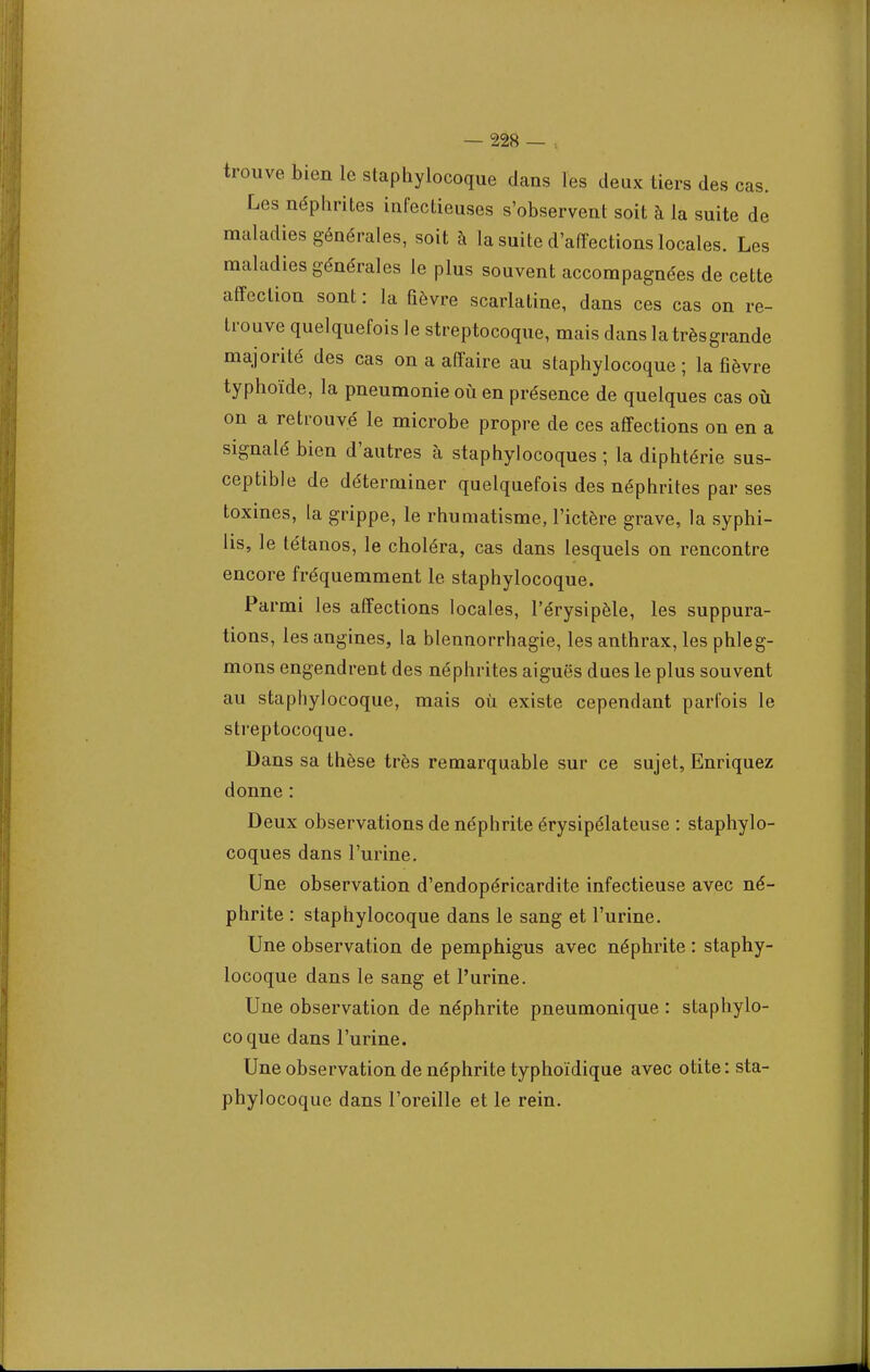 trouve bien le staphylocoque dans les deux tiers des cas. Les néphrites infectieuses s'observent soit à la suite de maladies générales, soit à la suite d'affections locales. Les maladies générales le plus souvent accompagnées de cette affection sont : la fièvre scarlatine, dans ces cas on re- trouve quelquefois le streptocoque, mais dans la très grande majorité des cas on a affaire au staphylocoque ; la fièvre typhoïde, la pneumonie où en présence de quelques cas où on a retrouvé le microbe propre de ces affections on en a signalé bien d'autres à staphylocoques ; la diphtérie sus- ceptible de déterminer quelquefois des néphrites par ses toxines, la grippe, le rhumatisme, l'ictère grave, la syphi- lis, le tétanos, le choléra, cas dans lesquels on rencontre encore fréquemment le staphylocoque. Parmi les affections locales, l'érysipèle, les suppura- tions, les angines, la blennorrhagie, les anthrax, les phleg- mons engendrent des néphrites aiguës dues le plus souvent au staphylocoque, mais où existe cependant parfois le streptocoque. Dans sa thèse très remarquable sur ce sujet, Enriquez donne : Deux observations de néphrite érysipélateuse : staphylo- coques dans l'urine. Une observation d'endopéricardite infectieuse avec né- phrite : staphylocoque dans le sang et l'urine. Une observation de pemphigus avec néphrite : staphy- locoque dans le sang et l'urine. Une observation de néphrite pneumonique : staphylo- coque dans l'urine. Une observation de néphrite typhoïdique avec otite : sta- phylocoque dans l'oreille et le rein.