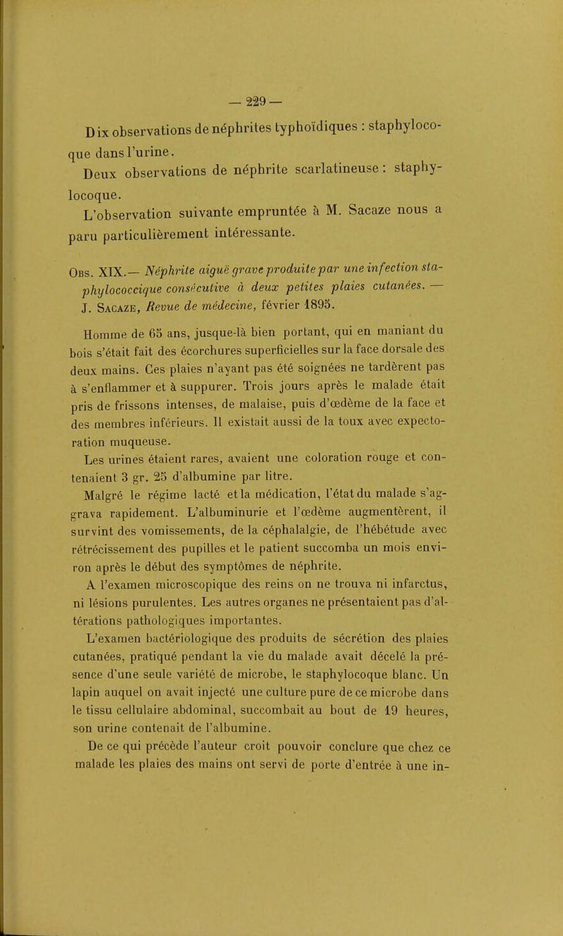 Dix observations de néphrites typhoïdiques : staphyloco- que dans l'urine. Deux observations de néphrite scarlatineuse : staphy- locoque. L'observation suivante empruntée à M. Sacaze nous a paru particulièrement intéressante. Obs. XIX.— Néphrite aiguë grave produite par une infection sta- phylococcique consécutive à deux petites plaies cutanées. — J. Sacaze, Revue de médecine, février 1895. Homme de 65 ans, jusque-là bien portant, qui en maniant du bois s'était fait des écorchures superficielles sur la face dorsale des deux mains. Ces plaies n'ayant pas été soignées ne tardèrent pas à s'enflammer et à suppurer. Trois jours après le malade était pris de frissons intenses, de malaise, puis d'œdème de la face et des membres inférieurs. Il existait aussi de la toux avec expecto- ration muqueuse. Les urines étaient rares, avaient une coloration rouge et con- tenaient 3 gr. 25 d'albumine par litre. Malgré le régime lacté et la médication, l'état du malade s'ag- grava rapidement. L'albuminurie et l'œdème augmentèrent, il survint des vomissements, de la céphalalgie, de l'hébétude avec rétrécissement des pupilles et le patient succomba un mois envi- ron après le début des symptômes de néphrite. A l'examen microscopique des reins on ne trouva ni infarctus, ni lésions purulentes. Les autres organes ne présentaient pas d'al- térations pathologiques importantes. L'examen bactériologique des produits de sécrétion des plaies cutanées, pratiqué pendant la vie du malade avait décelé la pré- sence d'une seule variété de microbe, le staphylocoque blanc. Un lapin auquel on avait injecté une culture pure de ce microbe dans le tissu cellulaire abdominal, succombait au bout de 19 heures, son urine contenait de l'albumine. De ce qui précède l'auteur croit pouvoir conclure que chez ce malade les plaies des mains ont servi de porte d'entrée à une in-