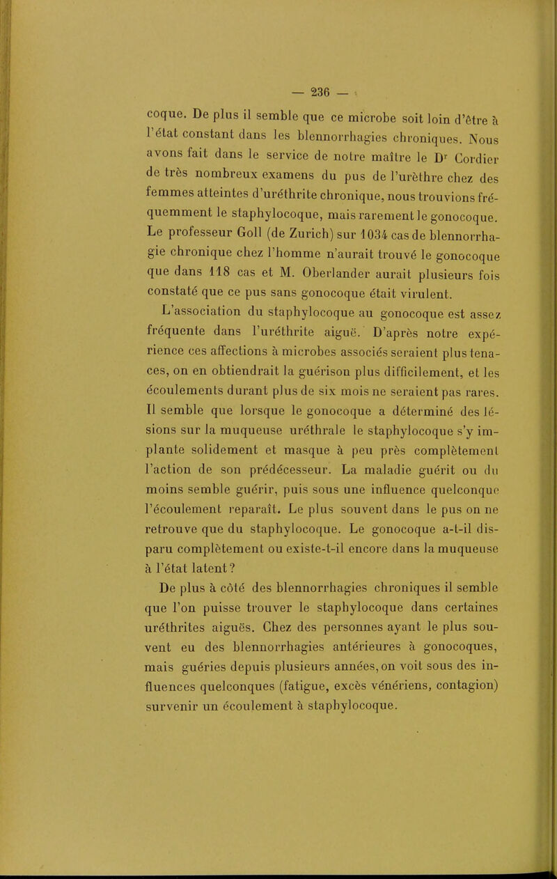 coque. De plus il semble que ce microbe soit loin d'être à l'état constant dans les blennorrhagies chroniques. Nous avons fait dans le service de notre maître le Dr Cordier de très nombreux examens du pus de l'urèthre chez des femmes atteintes d'uréthrite chronique, nous trouvions fré- quemment le staphylocoque, mais rarement le gonocoque. Le professeur Goll (de Zurich) sur 1034 cas de blennorrha- gie chronique chez l'homme n'aurait trouvé le gonocoque que dans 118 cas et M. Oberlander aurait plusieurs fois constaté que ce pus sans gonocoque était virulent. L'association du staphylocoque au gonocoque est assez fréquente dans l'uréthrite aiguë. D'après notre expé- rience ces affections à microbes associés seraient plus tena- ces, on en obtiendrait la guérison plus difficilement, et les écoulements durant plus de six mois ne seraient pas rares. Il semble que lorsque le gonocoque a déterminé des lé- sions sur la muqueuse uréthrale le staphylocoque s'y im- plante solidement et masque à peu près complètement l'action de son prédécesseur. La maladie guérit ou du moins semble guérir, puis sous une influence quelconque l'écoulement reparaît. Le plus souvent dans le pus on ne retrouve que du staphylocoque. Le gonocoque a-t-il dis- paru complètement ou existe-t-il encore dans la muqueuse à l'état latent? De plus à côté des blennorrhagies chroniques il semble que l'on puisse trouver le staphylocoque dans certaines uréthrites aiguës. Chez des personnes ayant le plus sou- vent eu des blennorrhagies antérieures à gonocoques, mais guéries depuis plusieurs années, on voit sous des in- fluences quelconques (fatigue, excès vénériens, contagion) survenir un écoulement à staphylocoque.