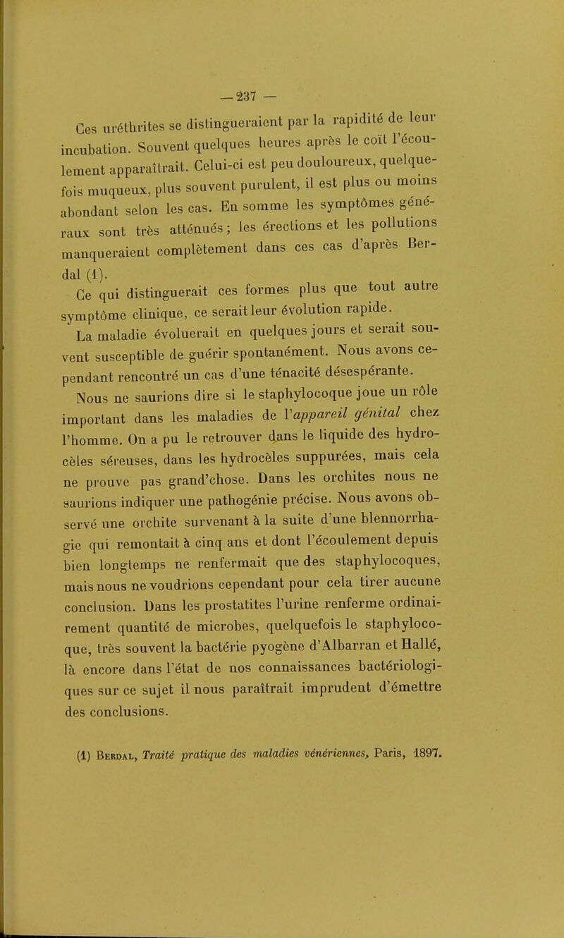 Ces uréthrites se distingueraient par la rapidité de leur incubation. Souvent quelques heures après le coït l'écou- lement apparaîtrait. Celui-ci est peu douloureux, quelque- fois muqueux, plus souvent purulent, il est plus ou moins abondant selon les cas. En somme les symptômes géné- raux sont très atténués; les érections et les pollutions manqueraient complètement dans ces cas d'après Ber- dal (1). Ce qui distinguerait ces formes plus que tout autre symptôme clinique, ce seraitleur évolution rapide. La maladie évoluerait en quelques jours et serait sou- vent susceptible de guérir spontanément. Nous avons ce- pendant rencontré un cas d'une ténacité désespérante. Nous ne saurions dire si le staphylocoque joue un rôle important dans les maladies de Vappareil génital chez l'homme. On a pu le retrouver dans le liquide des hydro- cèles séreuses, dans les hydrocèles suppurées, mais cela ne prouve pas grand'chose. Dans les orchites nous ne saurions indiquer une pathogénie précise. Nous avons ob- servé une orchite survenant à la suite d'une blennorrha- gie qui remontait à cinq ans et dont l'écoulement depuis bien longtemps ne renfermait que des staphylocoques, mais nous ne voudrions cependant pour cela tirer aucune conclusion. Dans les prostatites l'urine renferme ordinai- rement quantité de microbes, quelquefois le staphyloco- que, très souvent la bactérie pyogène d'Albarran et Hallé, là encore dans l'état de nos connaissances bactériologi- ques sur ce sujet il nous paraîtrait imprudent d'émettre des conclusions. (1) Berdal, Traité pratique des maladies vénériennes, Paris, 1897.