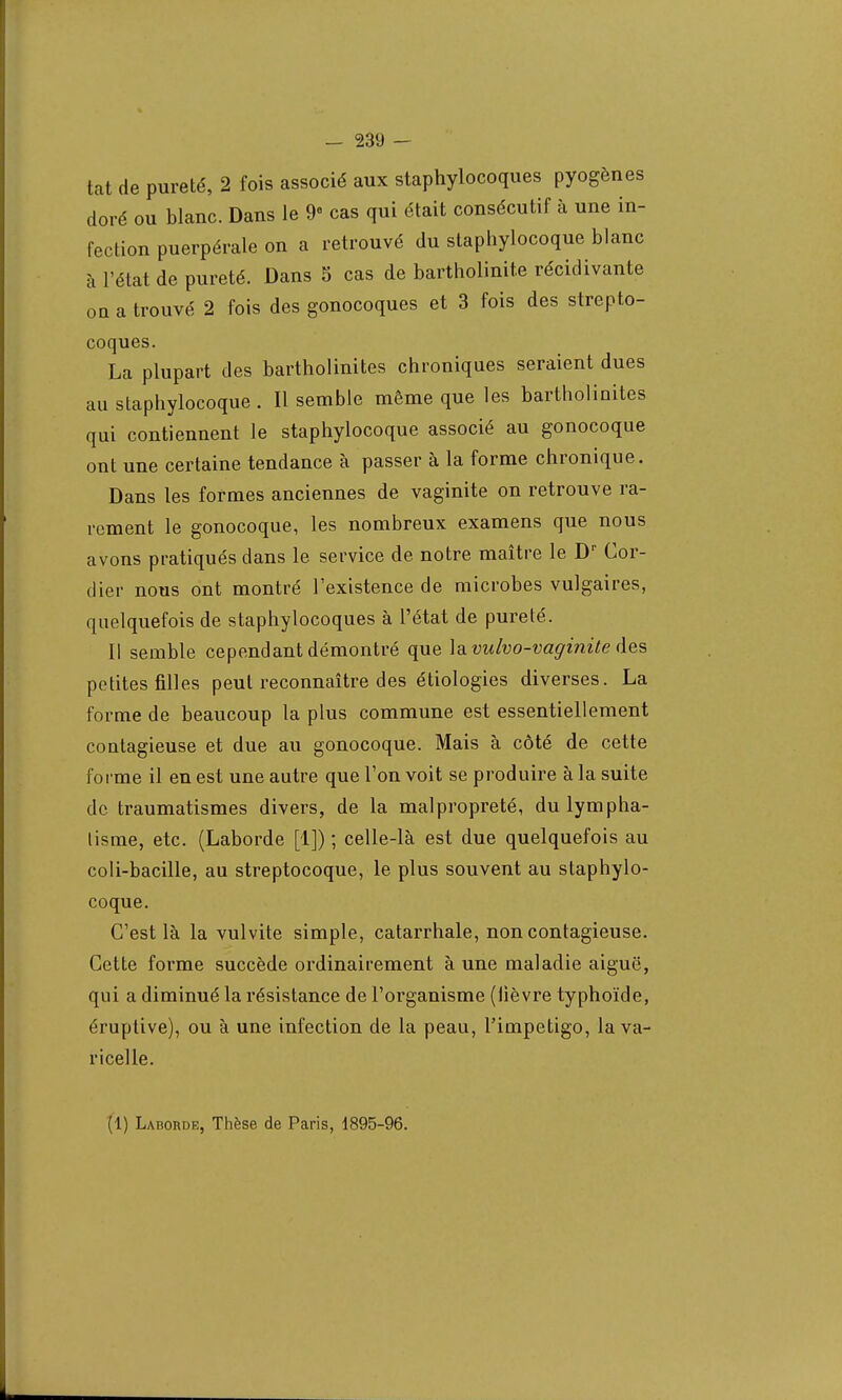 tat de pureté, 2 fois associé aux staphylocoques pyogènes doré ou blanc. Dans le 9 cas qui était consécutif à une in- fection puerpérale on a retrouvé du staphylocoque blanc à l'état de pureté. Dans S cas de bartholinite récidivante ou a trouvé 2 fois des gonocoques et 3 fois des strepto- coques. La plupart des bartholinites chroniques seraient dues au staphylocoque . Il semble même que les bartholinites qui contiennent le staphylocoque associé au gonocoque ont une certaine tendance à passer à la forme chronique. Dans les formes anciennes de vaginite on retrouve ra- rement le gonocoque, les nombreux examens que nous avons pratiqués dans le service de notre maître le Dr Cor- dier nous ont montré l'existence de microbes vulgaires, quelquefois de staphylocoques à l'état de pureté. Il semble cependant démontré que \o.vulvo-vaginite des petites filles peut reconnaître des étiologies diverses. La forme de beaucoup la plus commune est essentiellement contagieuse et due au gonocoque. Mais à côté de cette forme il en est une autre que l'on voit se produire à la suite de traumatismes divers, de la malpropreté, du lympha- lisme, etc. (Laborde [1]) ; celle-là est due quelquefois au coli-bacille, au streptocoque, le plus souvent au staphylo- coque. C'est là la vulvite simple, catarrhale, non contagieuse. Cette forme succède ordinairement à une maladie aiguë, qui a diminué la résistance de l'organisme (lièvre typhoïde, éruptive), ou à une infection de la peau, l'impétigo, la va- ricelle.