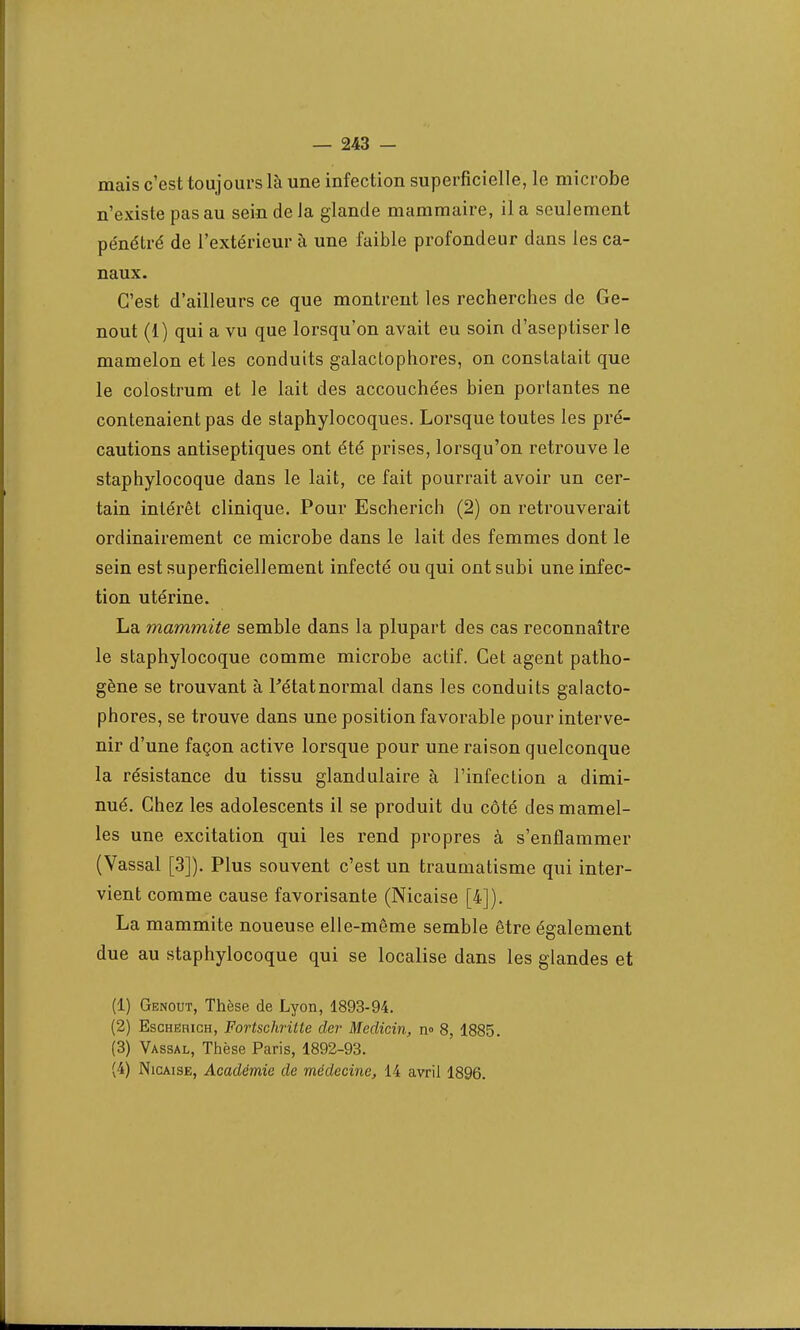 mais c'est toujours là une infection superficielle, le microbe n'existe pas au sein de la glande mammaire, il a seulement pénétré de l'extérieur à une faible profondeur dans les ca- naux. C'est d'ailleurs ce que montrent les recherches de Ge- nout (1) qui a vu que lorsqu'on avait eu soin d'aseptiser le mamelon et les conduits galactophores, on constatait que le colostrum et le lait des accouchées bien portantes ne contenaient pas de staphylocoques. Lorsque toutes les pré- cautions antiseptiques ont été prises, lorsqu'on retrouve le staphylocoque dans le lait, ce fait pourrait avoir un cer- tain intérêt clinique. Pour Escherich (2) on retrouverait ordinairement ce microbe dans le lait des femmes dont le sein est superficiellement infecté ou qui ont subi une infec- tion utérine. La mammite semble dans la plupart des cas reconnaître le staphylocoque comme microbe actif. Cet agent patho- gène se trouvant à Fétatnormal clans les conduits galacto- phores, se trouve dans une position favorable pour interve- nir d'une façon active lorsque pour une raison quelconque la résistance du tissu glandulaire à l'infection a dimi- nué. Chez les adolescents il se produit du côté des mamel- les une excitation qui les rend propres à s'enflammer (Vassal [3]). Plus souvent c'est un traumatisme qui inter- vient comme cause favorisante (Nicaise [4]). La mammite noueuse elle-même semble être également due au staphylocoque qui se localise dans les glandes et (1) Genout, Thèse de Lyon, 1893-94. (2) Eschehich, FortschriUe der Meclicin, n° 8, 1885. (3) Vassal, Thèse Paris, 1892-93. (4) Nicaise, Académie de médecine, 14 avril 1896.