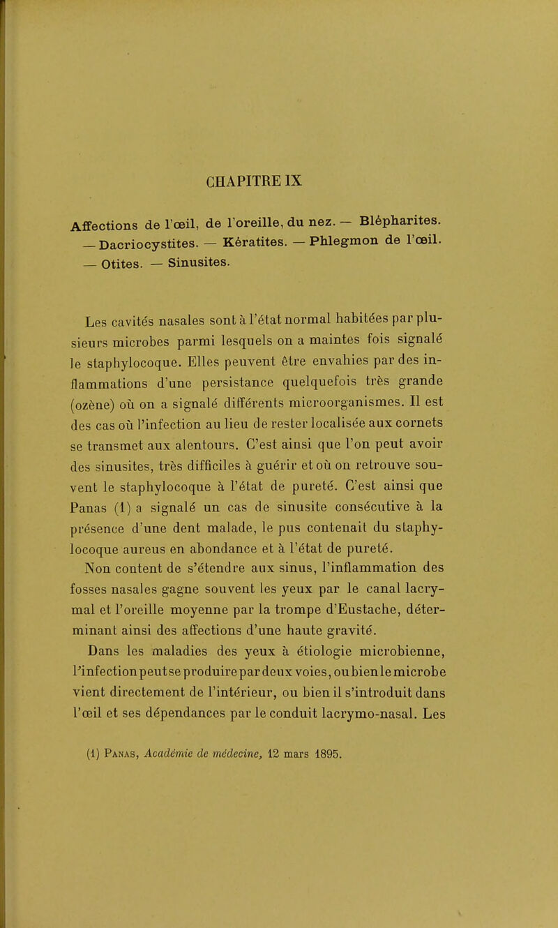 Affections de l'œil, de l'oreille, du nez. - Blépharites. — Dacriocystites. — Kératites. — Phlegmon de l'œil. — Otites. — Sinusites. Les cavités nasales sonl à l'état normal habitées par plu- sieurs microbes parmi lesquels on a maintes fois signalé le staphylocoque. Elles peuvent être envahies par des in- flammations d'une persistance quelquefois très grande (ozène) où on a signalé différents microorganismes. Il est des cas où l'infection au lieu de rester localisée aux cornets se transmet aux alentours. C'est ainsi que Ton peut avoir des sinusites, très difficiles à guérir et où on retrouve sou- vent le staphylocoque à l'état de pureté. C'est ainsi que Panas (1) a signalé un cas de sinusite consécutive à la présence d'une dent malade, le pus contenait du staphy- locoque aureus en abondance et à l'état de pureté. Non content de s'étendre aux sinus, l'inflammation des fosses nasales gagne souvent les yeux par le canal lacry- mal et l'oreille moyenne par la trompe d'Eustache, déter- minant ainsi des affections d'une haute gravité. Dans les maladies des yeux à étiologie microbienne, Pinfection peut se produire par deux voies, ou bien le microbe vient directement de l'intérieur, ou bien il s'introduit dans l'œil et ses dépendances par le conduit lacrymo-nasal. Les