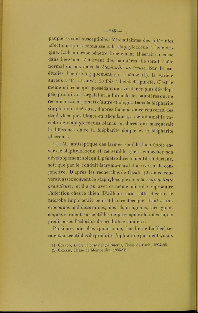 paupières sont susceptibles d'être atteintes des différentes affections qui reconnaissent le staphylocoque à leur ori- gine. Là le microbe pénètre directement. 11 serait en cause dans l'eczéma récidivant des paupières. Ce serait l'hôte normal du pus dans la blépharite ulcéreuse. Sur 14 cas étudiés bactériologiquement par Guénod (1), la variété aureus a été retrouvée 10 fois à l'état de pureté. C'est le même microbe qui, possédant une virulence plus dévelop- pée, produirait l'orgelet et le furoncle des paupières qui ne reconnaîtraient jamais d'autre étiologie. Dans la blépharite simple non ulcéreuse, d'après Cuénod on retrouverait des staphylocoques blancs en abondance, ce serait ainsi la va- riété de staphylocoques blancs ou dorés qui marquerait la différence entre la blépharite simple et la blépharite ulcéreuse. Le rôle antiseptique des larmes semble bien faible en- vers le staphylocoque et ne semble guère empêcher son développement soit qu'il pénètre directement de l'intérieur, soit que par le conduit lacrymo-nasal il arrive sur la con- jonctive. D'après les recherches de Cazalis (2) on retrou- verait assez souvent le staphylocoque dans la conjonctivite granuleuse, et il a pu avec ce même microbe reproduire l'affection chez le chien. D'ailleurs dans cette affection le microbe importerait peu, et le streptocoque, d'autres mi- crocoques mal déterminés, des champignons, des gono- coques seraient susceptibles de provoquer chez des sujets prédisposés l'éclosion de produits granuleux. Plusieurs microbes (gonocoque, bacille de Lœffler) se- raient susceptibles de produire l'ophtalmie purulente, mais (1) Cuénod, Bactériologie des paupières, Thèse de Paris, 1894-95. (2) Cazalis, Thèse de Montpellier, 1895-96.