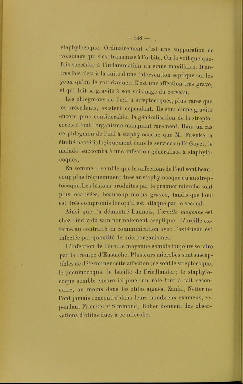 staphylocoque. Ordinairement c'est une suppuration de voisinage qui s'est transmise à l'orbite. On le voit quelque- fois succéder à l'inflammation du sinus maxillaire. D'au- tres fois c'est à la suite d'une intervention septique sur les yeux qu'on le voit évoluer. C'est une affection très grave, et qui doit sa gravité à son voisinage du cerveau. Les phlegmons de l'œil à streptocoques, plus rares que les précédents, existent cependant. Ils sont d'une gravité encore plus considérable, la généralisation de la strepto- coccie à tout l'organisme manquant rarement. Dans un cas de phlegmon de l'œil à staphylocoque que M. Frœnkel a étudié bactériologiquement dans le service du Dr Gayet, le malade succomba à une infection généralisée à staphylo- coques. En somme il semble que les affections de l'œil sont beau- coup plus fréquemment dues au staphylocoque qu'au strep- tocoque.Les lésions produites par le premier microbe sont plus localisées, beaucoup moins graves, tandis que l'œil est très compromis lorsqu'il est attaqué par le second. Ainsi que Ta démontré Lannois, Xoreille moyenne est chez l'individu sain normalement aseptique. L'oreille ex- terne au contraire en communication avec l'extérieur est infectée par quantité de microorganismes. L'infection de l'oreille moyenne semble toujours se faire par la trompe d'Eustache. Plusieurs microbes sont suscep- tibles de déterminer cette affection ; ce sont le streptocoque, le pneumocoque, le bacille de Friedlander ; le staphylo- coque semble encore ici jouer un rôle tout à fait secon- daire, au moins dans les otites aiguës. Zanfal, Netter ne l'ont jamais rencontré dans leurs nombreux examens, ce- pendant Frsenkel et Simmond, Roher donnent des obser- vations d'otites dues à ce microbe.