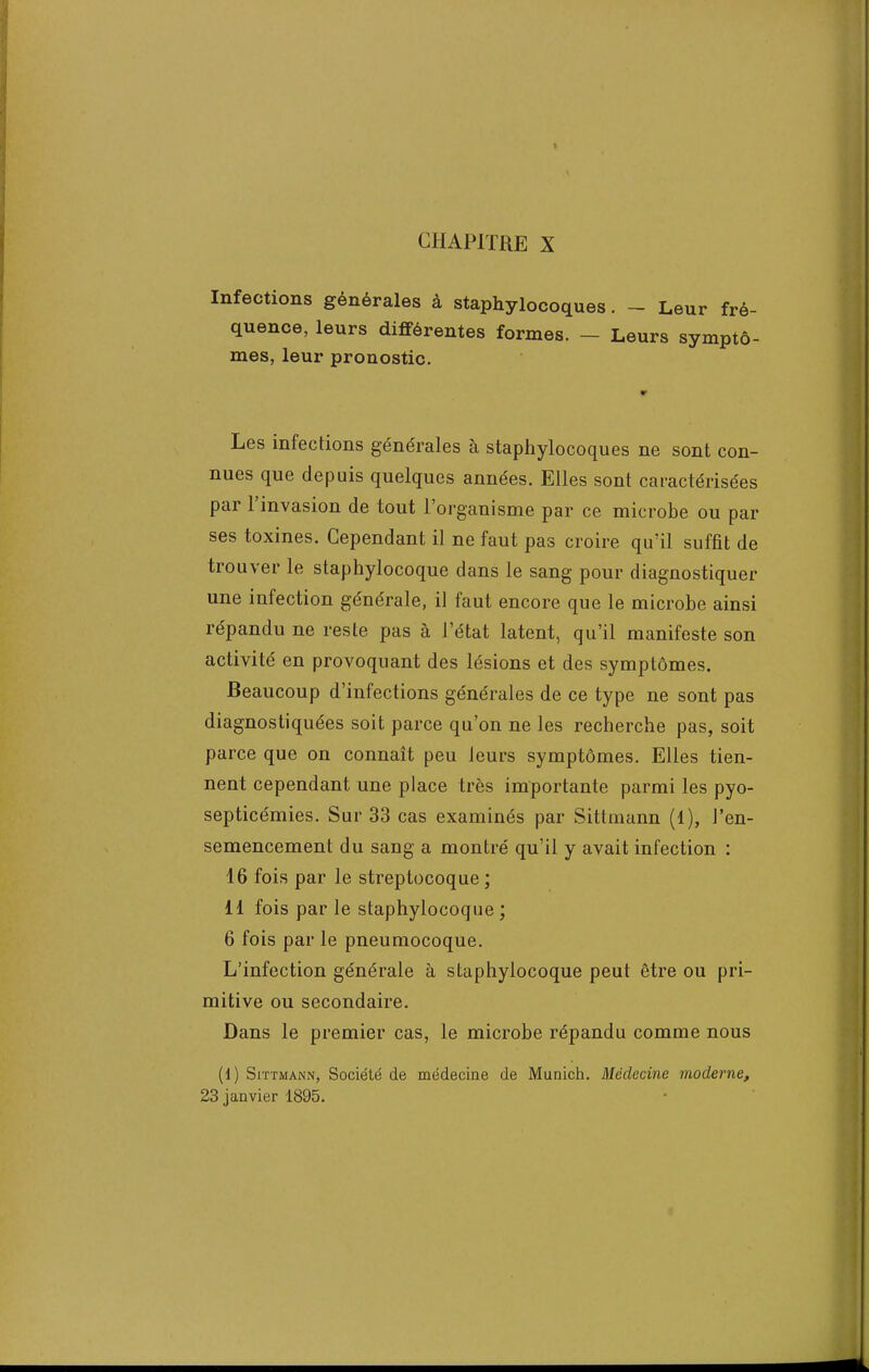 Infections générales à staphylocoques. - Leur fré- quence, leurs différentes formes. - Leurs symptô- mes, leur pronostic. Les infections générales à staphylocoques ne sont con- nues que depuis quelques années. Elles sont caractérisées par l'invasion de tout l'organisme par ce microbe ou par ses toxines. Cependant il ne faut pas croire qu'il suffit de trouver le staphylocoque dans le sang pour diagnostiquer une infection générale, il faut encore que le microbe ainsi répandu ne reste pas à l'état latent, qu'il manifeste son activité en provoquant des lésions et des symptômes. Beaucoup d'infections générales de ce type ne sont pas diagnostiquées soit parce qu'on ne les recherche pas, soit parce que on connaît peu leurs symptômes. Elles tien- nent cependant une place très importante parmi les pyo- septicémies. Sur 33 cas examinés par Sittinann (1), J'en- semencement du sang a montré qu'il y avait infection : 16 fois par le streptocoque ; li fois par le staphylocoque ; 6 fois par le pneumocoque. L'infection générale à staphylocoque peut être ou pri- mitive ou secondaire. Dans le premier cas, le microbe répandu comme nous (1) Sittmann, Société de médecine de Munich. Médecine moderne, 23 janvier 1895.