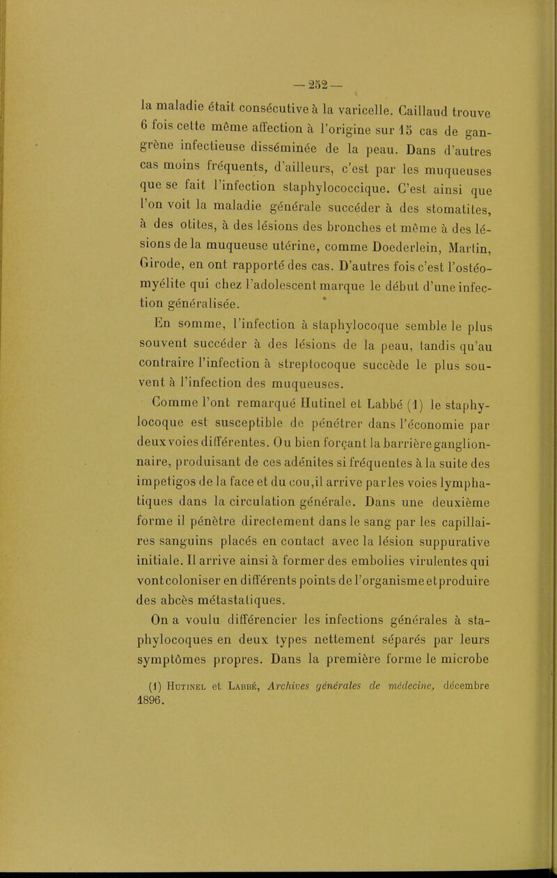 la maladie était consécutive à la varicelle. Caillaud trouve 6 fois cette même affection à l'origine sur 15 cas de gan- grène infectieuse disséminée de la peau. Dans d'autres cas moins fréquents, d'ailleurs, c'est par les muqueuses que se fait l'infection staphylococcique. C'est ainsi que l'on voit la maladie générale succéder à des stomatites, à des otites, à des lésions des bronches et même à des lé- sions de la muqueuse utérine, comme Doederlein, Martin, Girode, en ont rapporté des cas. D'autres fois c'est l'ostéo- myélite qui chez l'adolescent marque le début d'une infec- tion généralisée. En somme, l'infection à staphylocoque semble le plus souvent succéder à des lésions de la peau, tandis qu'au contraire l'infection à streptocoque succède le plus sou- vent à Tinfection des muqueuses. Comme l'ont remarqué Hutinel et Labbé (i) le staphy- locoque est susceptible de pénétrer dans l'économie par deux voies différentes. Ou bien forçant la barrière ganglion- naire, produisant de ces adénites si fréquentes à la suite des impétigos de la face et du cou,il arrive parles voies lympha- tiques dans la circulation générale. Dans une deuxième forme il pénètre directement dans le sang par les capillai- res sanguins placés en contact avec la lésion suppurative initiale. Il arrive ainsi à former des embolies virulentes qui vont coloniser en différents points de l'organisme etproduire des abcès métastatiques. On a voulu différencier les infections générales à sta- phylocoques en deux types nettement séparés par leurs symptômes propres. Dans la première forme le microbe (1) Hutinel et Labbé, Archives générales de médecine, décembre 1896.