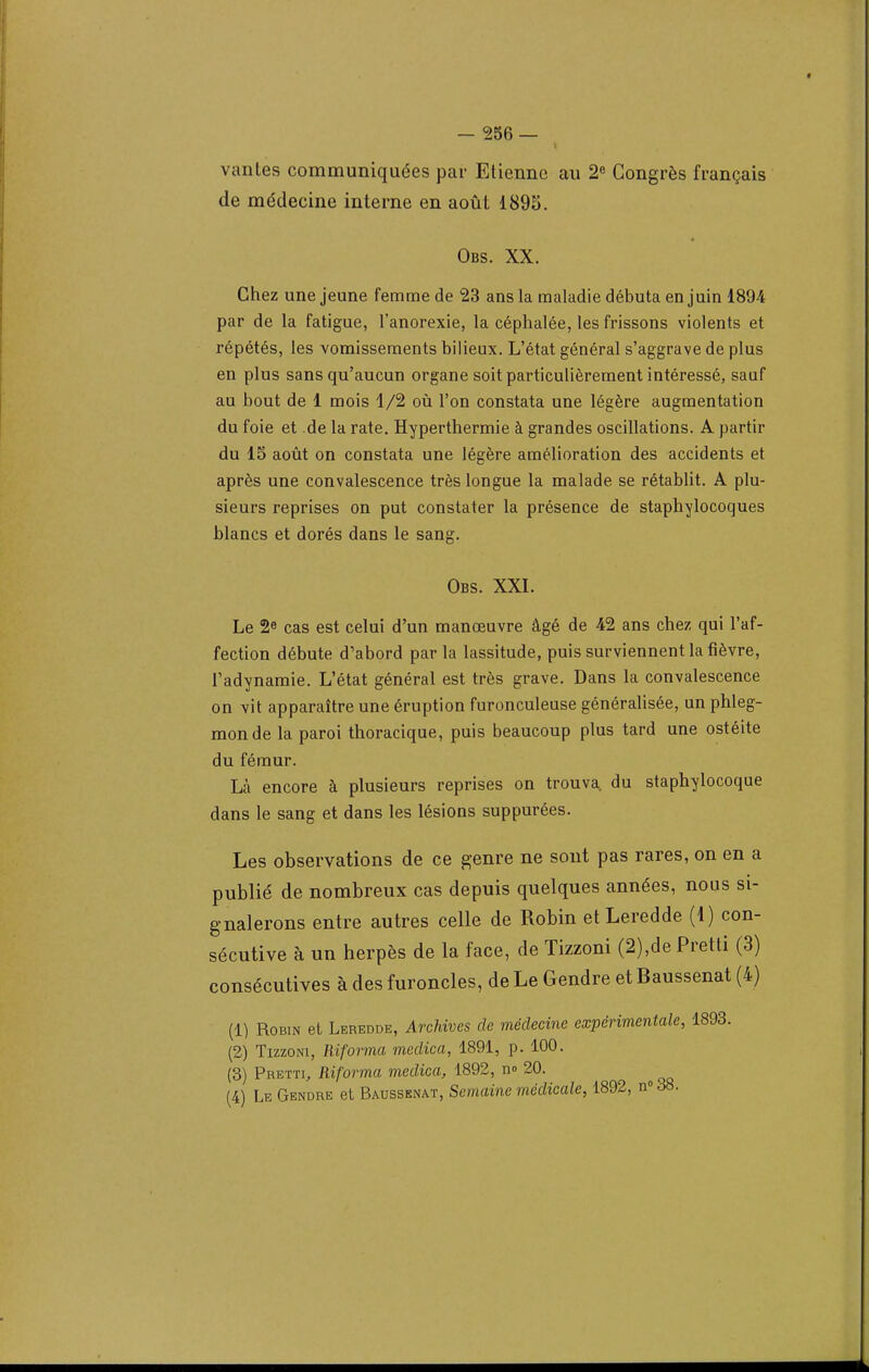 vantes communiquées par Etienne au 2° Congrès français de médecine interne en août 1895. Obs. XX. Chez une jeune femme de 23 ans la maladie débuta en juin 1894 par de la fatigue, l'anorexie, la céphalée, les frissons violents et répétés, les vomissements bilieux. L'état général s'aggrave de plus en plus sans qu'aucun organe soit particulièrement intéressé, sauf au bout de 1 mois 1/2 où l'on constata une légère augmentation du foie et de la rate. Hyperthermie à grandes oscillations. A partir du 15 août on constata une légère amélioration des accidents et après une convalescence très longue la malade se rétablit. A plu- sieurs reprises on put constater la présence de staphylocoques blancs et dorés dans le sang. Obs. XXI. Le 2e cas est celui d'un manœuvre âgé de 42 ans chez qui l'af- fection débute d'abord par la lassitude, puis surviennent la fièvre, radynamie. L'état général est très grave. Dans la convalescence on vit apparaître une éruption furonculeuse généralisée, un phleg- mon de la paroi thoracique, puis beaucoup plus tard une ostéite du fémur. Là encore à plusieurs reprises on trouva, du staphylocoque dans le sang et dans les lésions suppurées. Les observations de ce genre ne sont pas rares, on en a publié de nombreux cas depuis quelques années, nous si- gnalerons entre autres celle de Robin etLeredde (1) con- sécutive à un herpès de la face, de Tizzoni (2),de Pretti (3) consécutives à des furoncles, de Le Gendre et Baussenat (4) (1) Robin et Leredde, Archives de médecine expérimentale, 1893. (2) Tizzoni, Riforma medica, 1891, p. 100. (3) Pretti, Riforma medica, 1892, no 20. ^ (4) Le Gendre et Baussenat, Semaine médicale, 1892, n° 38.