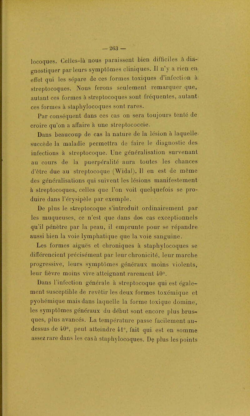 locoques. Celles-là nous paraissent bien difficiles à dia- gnostiquer parleurs symptômes cliniques. Il n'y a rien en effet qui les sépare de ces formes toxiques d'infection à streptocoques. Nous ferons seulement remarquer que, autant ces formes à streptocoques sont fréquentes, autant ces formes à staphylocoques sont rares. Par conséquent dans ces cas on sera toujours tenté de croire qu'on a affaire à une streptococcie. Dans beaucoup de cas la nature de la lésion à laquelle succède la maladie permettra de faire le diagnostic des infections à streptocoque. Une généralisation survenant au cours de la puerpéralité aura toutes les chances d'être due au streptocoque (Widal). Il en est de même des généralisations qui suivent les lésions manifestement à streptocoques, celles que l'on voit quelquefois se pro- duire dans l'érysipèle par exemple. De plus le streptocoque s'introduit ordinairement par les muqueuses, ce n'est que dans des cas exceptionnels qu'il pénètre par la peau, il emprunte pour se répandre aussi bien la voie lymphatique que la voie sanguine. Les formes aiguës et chroniques à staphylocoques se différencient précisément par leur chronicité, leur marche progressive, leurs symptômes généraux moins violents, leur fièvre moins vive atteignant rarement 40°. Dans l'infection générale à streptocoque qui est égale- ment susceptible de revêtir les deux formes toxémique et pyohémique mais dans laquelle la forme toxique domine, les symptômes généraux du début sont encore plus brus- ques, plus avancés. La température passe facilement au- dessus de 40°, peut atteindre 41°, fait qui est en somme assez rare dans les cas à staphylocoques. De plus les points