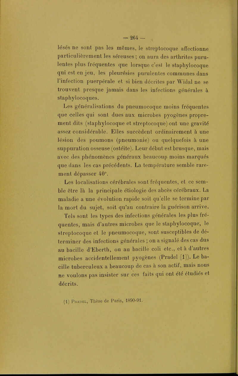 lésés ne sont pas les mêmes, le streptocoque affectionne particulièrement les séreuses ; on aura des arthrites puru- lentes plus fréquentes que lorsque c'esl le staphylocoque qui est en jeu, les pleurésies purulentes communes dans l'infection puerpérale et si bien décrites par Widal ne se trouvent presque jamais dans les infections générales à staphylocoques. Les généralisations du pneumocoque moins fréquentes que celles qui sont dues aux microbes pyogènes propre- ment dits (staphylocoque et streptocoque) ont une gravité assez considérable. Elles succèdent ordinairement à une lésion des poumons (pneumonie) ou quelquefois à une suppuration osseuse (ostéite). Leur début est brusque, mais avec des phénomènes généraux beaucoup moins marqués que dans les cas précédents. La température semble rare- ment dépasser 40°. Les localisations cérébrales sont fréquentes, et ce sem- ble être là la principale étiologie des abcès cérébraux. La maladie a une évolution rapide soit qu'elle se termine par la mort du sujet, soit qu'au contraire la guérison arrive. Tels sont les types des infections générales les plus fré- quentes, mais d'autres microbes que le staphylocoque, le streptocoque et le pneumocoque, sont susceptibles de dé- terminer des infections générales ; on a signalé des cas dus au bacille d'Eberth, ou au bacille coli etc., et à d'autres microbes accidentellement pyogènes (Pradel [1]). Le ba- cille tuberculeux a beaucoup de cas à son actif, mais nous ne voulons pas insister sur ces faits qui ont été étudiés et décrits. (1) Phauel, Thèse de Paris, 1890-91.