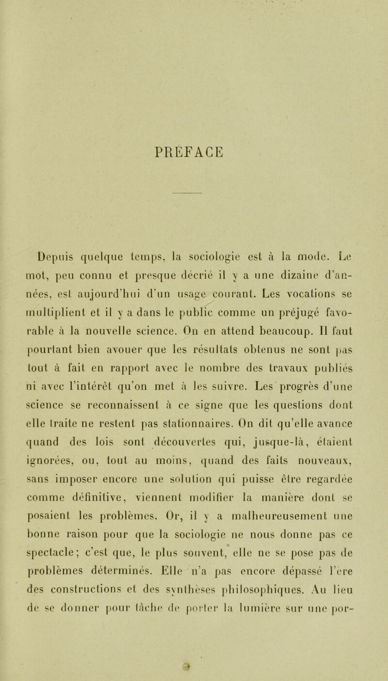 PREFACE Depuis quelque temps, la sociologie est à la mode. Le mot, peu connu et presque décrié it y a une dizaine d’an- nées, est aujourd’hui d’un usage courant. Les vocations se multiplient et il y a dans le public comme un préjugé favo- rable à la nouvelle science. On en attend beaucoup. Il faut pourtant bien avouer que les résultats obtenus ne sont pas tout à fait en rapport avec le nombre des travaux publiés ni avec l’intérêt qu’on met à les suivre. Les progrès d’une science se reconnaissent à ce signe que les questions dont elle traite ne restent pas stationnaires. On dit qu’elle avance quand des lois sont découvertes qui, jusque-là, étaient ignorées, ou, tout au moins, quand des faits nouveaux, sans imposer encore une solution qui puisse être regardée comme définitive, viennent modifier la manière dont se posaient les problèmes. Or, il y a malheureusement une bonne raison pour que la sociologie ne nous donne pas ce spectacle; c’est que, le plus souvent, elle ne se pose pas de problèmes déterminés. Elle n’a pas encore dépassé l’ere des constructions et des synthèses philosophiques. Au lieu de se donner pour tache (h* porter la lumière sur une por-