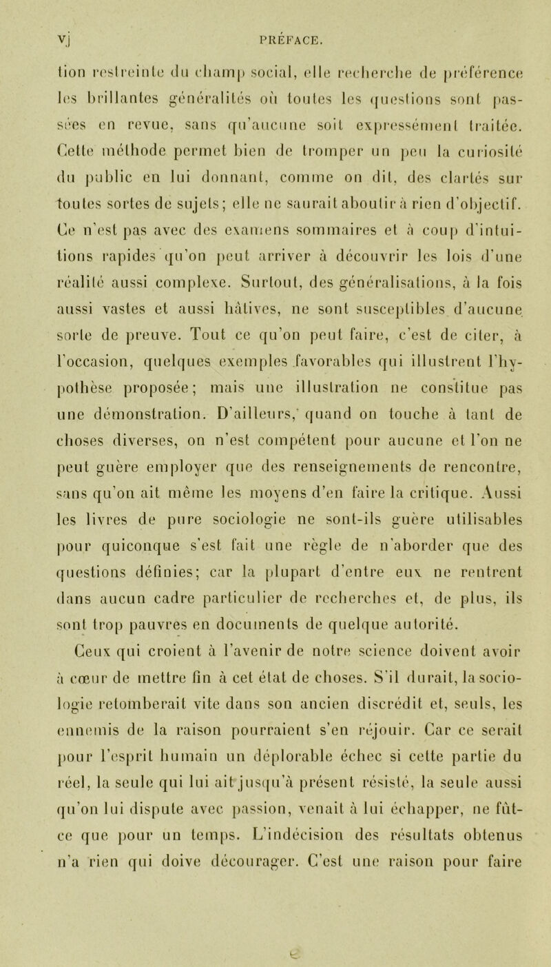 lion restreinte du champ social, elle recherche de préférence les brillantes généralités où toutes les questions sont [tas- sées en revue, sans qu’aucune soit expressément traitée. Celle méthode permet bien de tromper un peu la curiosité du public en lui donnant, comme on dit, des clartés sur toutes sortes de sujets; elle ne saurait aboutir à rien d'objectif. Ce n’est pas avec des examens sommaires et à coup d’intui- tions rapides qu’on peut arriver à découvrir les lois d’une réalité aussi complexe. Surtout, des généralisations, à la fois aussi vastes et aussi hâtives, ne sont susceptibles d’aucune sorte de preuve. Tout ce qu’on peut faire, c’est de citer, à l'occasion, quelques exemples favorables qui illustrent l’hy- pothèse proposée; mais une illustration ne constitue pas une démonstration. D’ailleurs/ quand on touche à tant de choses diverses, on n’est compétent pour aucune et l’on ne peut guère employer que des renseignements de rencontre, sans qu’on ait même les moyens d’en faire la critique. Aussi les livres de pure sociologie ne sont-ils guère utilisables pour quiconque s’est fait une règle de n’aborder que des questions définies; car la plupart d’entre eux ne rentrent dans aucun cadre particulier de recherches et, de plus, ils sont trop pauvres en documents de quelque autorité. Ceux qui croient à l’avenir de notre science doivent avoir à coeur de mettre tin à cet état de choses. S'il durait, la socio- logie retomberait vite dans son ancien discrédit et, seuls, les ennemis de la raison pourraient s’en réjouir. Car ce serait pour l’esprit humain un déplorable échec si cette partie du réel, la seule qui lui ait jusqu’à présent résisté, la seule aussi qu’on lui dispute avec passion, venait à lui échapper, ne filt- re que pour un temps. L’indécision des résultats obtenus n’a rien qui doive décourager. C’est une raison pour faire