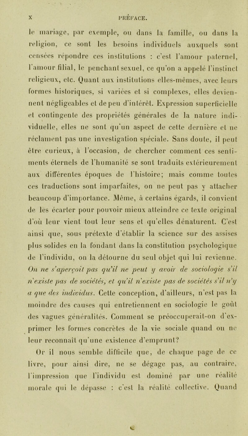 1<* mariage, par exemple, ou clans la famille, ou dans la religion, ce sont les besoins individuels auxquels sont censées répondre ces institutions : c’est l’amour paternel, l’amour filial, le penchant sexuel, ce qu’on a appelé l’instinct religieux, etc. Quant aux institutions elles-mêmes, avec leurs formes historiques, si variées et si complexes, elles devien- nent négligeables et de peu d’intérêt. Expression superficielle et contingente des propriétés générales de la nature indi- > viduelle, elles ne sont qu'un aspect de cette dernière et ne réclament pas une investigation spéciale. Sans doute, il peut être curieux, à l’occasion, de chercher comment ces senti- ments éternels de l’humanité se sont traduits extérieurement aux différentes époques de l’histoire; mais comme toutes ces traductions sont imparfaites, on ne peut pas y attacher beaucoup d’importance. Même, à certains égards, il convient de les écarter pour pouvoir mieux atteindre ce texte original d’ou leur vient tout leur sens et qu’elles dénaturent. C’est ainsi que, sous prétexte d’établir la science sur des assises plus solides en la fondant dans la constitution psychologique de l’individu, on la détourne du seul objet qui lui revienne. On ne s’aperçoit pas qu’il ne peut y avoir de sociologie s’il n existe pas de sociétés, et qu’il n existe pas de sociétés s’il n’y a que des individus. Cette conception, d’ailleurs, n’est pas la moindre des causes qui entretiennent en sociologie le goût des vagues généralités. Comment se préoccuperait-on d'ex- primer les formes concrètes de la vie sociale quand on ne leur reconnaît qu’une existence d’emprunt? Or il nous semble difficile que, de chaque page de ce livre, pour ainsi dire, ne se dégage pas, au contraire, l'impression que l’individu est dominé par une réalité morale qui le dépasse : c’est la réalité collective. Quand