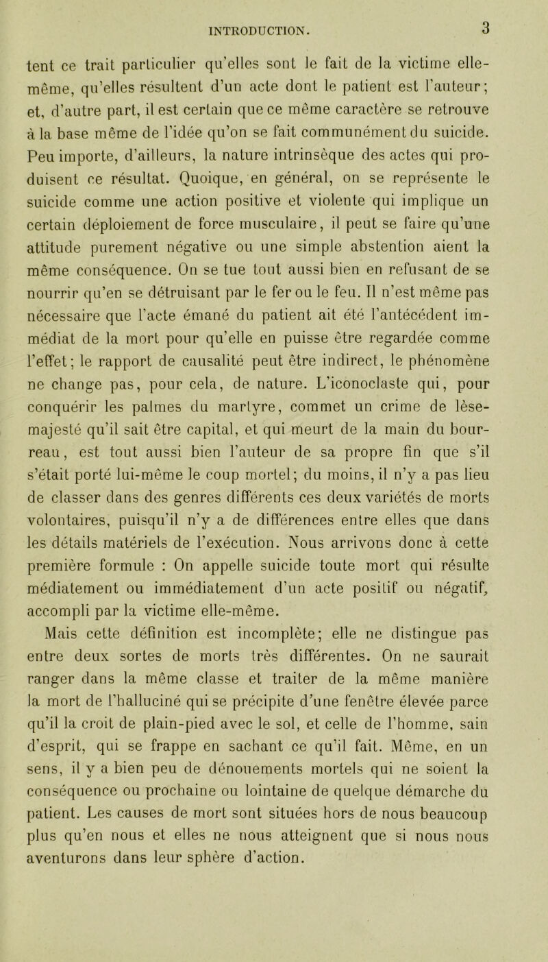 tent ce trait particulier qu’elles sont le fait cle la victime elle- même, qu’elles résultent d’un acte dont le patient est l’auteur; et, d’autre part, il est certain que ce même caractère se retrouve à la base même de l’idée qu’on se fait communément du suicide. Peu importe, d’ailleurs, la nature intrinsèque des actes qui pro- duisent ce résultat. Quoique, en général, on se représente le suicide comme une action positive et violente qui implique un certain déploiement de force musculaire, il peut se faire qu’une attitude purement négative ou une simple abstention aient la même conséquence. On se tue tout aussi bien en refusant de se nourrir qu’en se détruisant par le fer ou le feu. Il n’est même pas nécessaire que l’acte émané du patient ait été l’antécédent im- médiat de la mort pour qu’elle en puisse être regardée comme l’effet; le rapport de causalité peut être indirect, le phénomène ne change pas, pour cela, de nature. L’iconoclaste qui, pour conquérir les palmes du martyre, commet un crime de lése- ra aj esté qu’il sait être capital, et qui meurt de la main du bour- reau, est tout aussi bien l’auteur de sa propre fin que s’il s’était porté lui-même le coup mortel; du moins, il n’y a pas lieu de classer dans des genres différents ces deux variétés de morts volontaires, puisqu'il n’y a de différences entre elles que dans les détails matériels de l’exécution. Nous arrivons donc à cette première formule : On appelle suicide toute mort qui résulte médiatement ou immédiatement d’un acte positif ou négatif, accompli par la victime elle-même. Mais cette définition est incomplète; elle ne distingue pas entre deux sortes de morts très différentes. On ne saurait ranger dans la même classe et traiter de la même manière la mort de l’halluciné qui se précipite d’une fenêtre élevée parce qu’il la croit de plain-pied avec le sol, et celle de l’homme, sain d’esprit, qui se frappe en sachant ce qu’il fait. Même, en un sens, il y a bien peu de dénouements mortels qui ne soient la conséquence ou prochaine ou lointaine de quelque démarche du patient. Les causes de mort sont situées hors de nous beaucoup plus qu’en nous et elles ne nous atteignent que si nous nous aventurons dans leur sphère d’action.