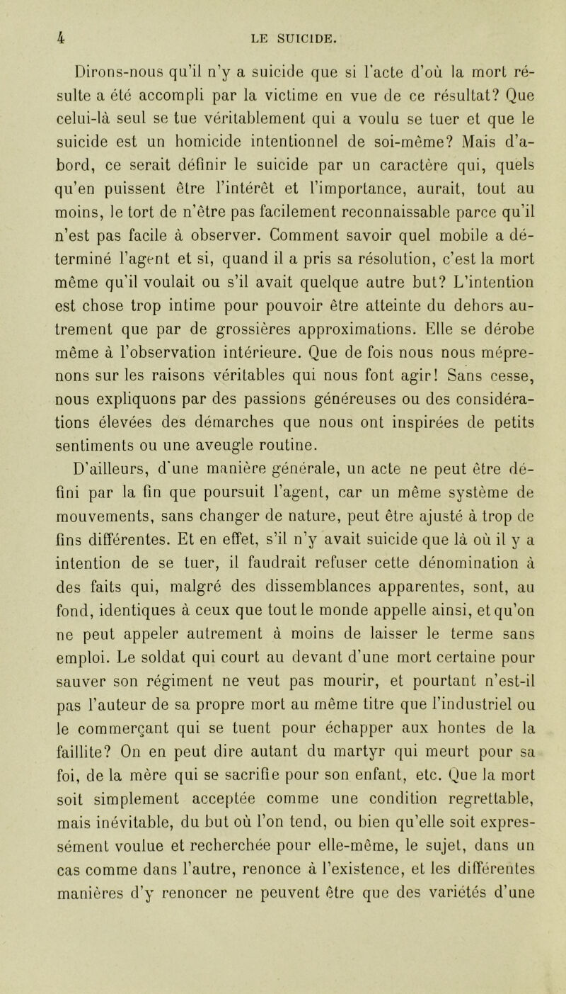 Dirons-nous qu’il n’y a suicide que si l’acte d’où la mort ré- sulte a été accompli par la victime en vue de ce résultat? Que celui-là seul se tue véritablement qui a voulu se tuer et que le suicide est un homicide intentionnel de soi-méme? Mais d’a- bord, ce serait définir le suicide par un caractère qui, quels qu’en puissent être l’intérêt et l’importance, aurait, tout au moins, le tort de n’être pas facilement reconnaissable parce qu’il n’est pas facile à observer. Comment savoir quel mobile a dé- terminé l’agent et si, quand il a pris sa résolution, c’est la mort même qu’il voulait ou s’il avait quelque autre but? L’intention est chose trop intime pour pouvoir être atteinte du dehors au- trement que par de grossières approximations. Elle se dérobe même à l’observation intérieure. Que de fois nous nous mépre- nons sur les raisons véritables qui nous font agir! Sans cesse, nous expliquons par des passions généreuses ou des considéra- tions élevées des démarches que nous ont inspirées de petits sentiments ou une aveugle routine. D’ailleurs, d’une manière générale, un acte ne peut être dé- fini par la fin que poursuit l’agent, car un même système de mouvements, sans changer de nature, peut être ajusté à trop de fins différentes. Et en effet, s’il n’y avait suicide que là où il y a intention de se tuer, il faudrait refuser cette dénomination à des faits qui, malgré des dissemblances apparentes, sont, au fond, identiques à ceux que tout le monde appelle ainsi, et qu’on ne peut appeler autrement à moins de laisser le terme sans emploi. Le soldat qui court au devant d’une mort certaine pour sauver son régiment ne veut pas mourir, et pourtant n’est-il pas l’auteur de sa propre mort au même titre que l’industriel ou le commerçant qui se tuent pour échapper aux hontes de la faillite? On en peut dire autant du martyr qui meurt pour sa foi, de la mère qui se sacrifie pour son enfant, etc. Que la mort soit simplement acceptée comme une condition regrettable, mais inévitable, du but où l’on tend, ou bien qu’elle soit expres- sément voulue et recherchée pour elle-même, le sujet, dans un cas comme dans l’autre, renonce à l’existence, et les différentes manières d’y renoncer ne peuvent être que des variétés d’une