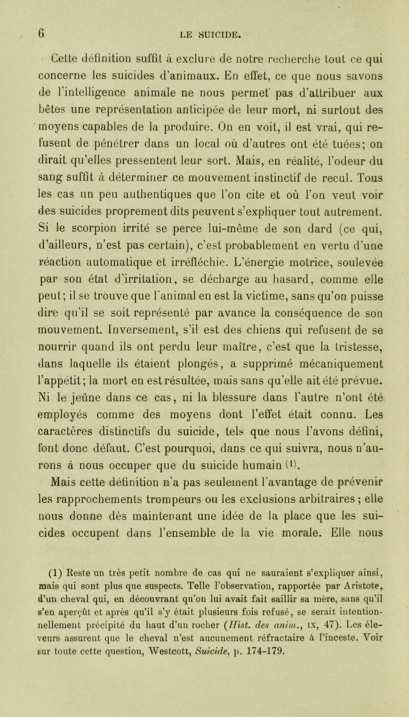 Celle définition suffil à exclure de noire recherche tout ce qui concerne les suicides d’animaux. En effet, ce que nous savons de l’intelligence animale ne nous permet' pas d’attribuer aux bêtes une représentation anticipée de leur mort, ni surtout des moyens capables de la produire. On en voit, il est vrai, qui re- fusent de pénétrer dans un local où d’autres ont été tuées; on dirait qu’elles pressentent leur sort. Mais, en réalité, l’odeur du sang suffit à déterminer ce mouvement instinctif de recul. Tous les cas un peu authentiques que l’on cite et où l’on veut voir des suicides proprement dits peuvent s’expliquer tout autrement. Si le scorpion irrité se perce lui-même de son dard (ce qui, d’ailleurs, n’est pas certain), c’est probablement en vertu d’une réaction automatique et irréfléchie. L’énergie motrice, soulevée par son état d’irritation, se décharge au hasard, comme elle peut; il se trouve que l’animal en est la victime, sans qu’on puisse dire qu’il se soit représenté par avance la conséquence de son mouvement. Inversement, s’il est des chiens qui refusent de se nourrir quand ils ont perdu leur maître, c’est que la tristesse, dans laquelle ils étaient plongés, a supprimé mécaniquement l’appétit; la mort en est résultée, mais sans qu’elle ait été prévue. Ni le jeûne dans ce cas, ni la blessure dans l’autre n’ont été employés comme des moyens dont l’effet était connu. Les caractères distinctifs du suicide, tels que nous l’avons défini, font donc défaut. C’est pourquoi, dans ce qui suivra, nous n’au- rons à nous occuper que du suicide humain U). Mais cette définition n’a pas seulement l’avantage de prévenir les rapprochements trompeurs ou les exclusions arbitraires ; elle nous donne dès maintenant une idée de la place que les sui- cides occupent dans l’ensemble de la vie morale. Elle nous (1) Reste un très petit nombre de cas qui ne sauraient s’expliquer ainsi, mais qui sont plus que suspects. Telle l’observation, rapportée par Aristote, d’un cheval qui, en découvrant qu’on lui avait fait saillir sa mère, sans qu’il s’en aperçût et après qu’il s’y était plusieurs fois refusé, se serait intention- nellement précipité du haut d’un rocher (Ilist. des anini., ix, 47). Les éle- veurs assurent que le cheval n’est aucunement réfractaire à l’inceste. Voir sur toute cette question, Westcott, Suicide, p. 174-179.