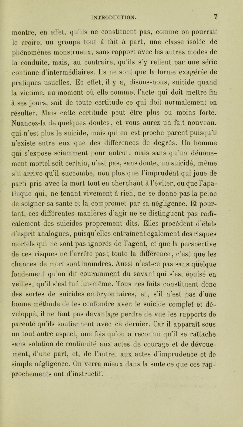 montre, en effet, qu’ils ne constituent pas, comme on pourrait le croire, lin groupe tout à fait à part, une classe isolée de phénomènes monstrueux, sans rapport avec les autres modes de la conduite, mais, au contraire, qu’ils s’y relient par une série continue d’intermédiaires. Ils ne sont que la forme exagérée de pratiques usuelles. En effet, il y a,, disons-nous, suicide quand la victime, au moment où elle commet l’acte qui doit mettre fin à ses jours, sait de toute certitude ce qui doit normalement en résulter. Mais cette certitude peut être plus ou moins forte. Nuancez-la de quelques doutes, et vous aurez un fait nouveau, qui n’est plus le suicide, mais qui en est proche parent puisqu’il n’existe entre eux que des différences de degrés. Un homme qui s’expose sciemment pour autrui, mais sans qu’un dénoue- ment mortel soit certain, n’est pas, sans doute, un suicidé, meme s’il arrive quil succombe, non plus que l’imprudent qui joue de parti pris avec la mort tout en cherchant à l’éviter, ou que l’apa- thique qui, ne tenant vivement à rien, ne se donne pas la peine de soigner sa santé et la compromet par sa négligence. Et pour- tant, ces différentes manières d'agir ne se distinguent pas radi- calement des suicides proprement dits. Elles procèdent d’états d'esprit analogues, puisqu’elles entraînent également des risques mortels qui ne sont pas ignorés de l’agent, et que la perspective de ces risques ne l’arrête pas; toute la différence, c’est que les chances de mort sont moindres. Aussi n'est-ce pas sans quelque fondement qu’on dit couramment du savant qui s’est épuisé en veilles, qu’il s’est tué lui-même. Tous ces faits constituent donc des sortes de suicides embryonnaires, et, s’il n’est pas d'une bonne méthode de les confondre avec le suicide complet et dé- veloppé, il ne faut pas davantage perdre de vue les rapports de parenté qu’ils soutiennent avec ce dernier. Car il apparaît sous un tout autre aspect, une fois qu’on a reconnu qu’il se rattache sans solution de continuité aux actes de courage et de dévoue- ment, d’une part, et, de l’autre, aux actes d’imprudence et de simple négligence. On verra mieux dans la suite ce que ces rap- prochements ont d’instructif.
