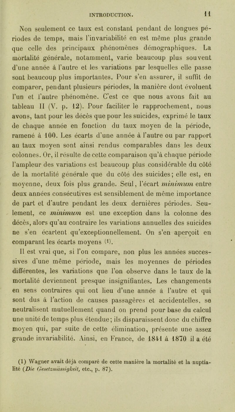 Non seulement ce taux est constant pendant de longues pé- riodes de temps, mais l’invariabilité en est même plus grande que celle des principaux phénomènes démographiques. La mortalité générale, notamment, varie beaucoup plus souvent d’une année à l’autre et les variations par lesquelles elle passe sont beaucoup plus importantes. Pour s’en assurer, il suffit de comparer, pendant plusieurs périodes, la manière dont évoluent l’un et l’autre phénomène. C’est ce que nous avons fait au tableau II (V. p. 12). Pour faciliter le rapprochement, nous avons, tant pour les décès que pour les suicides, exprimé le taux de chaque année en fonction du taux moyen de la période, ramené à 100. Les écarts d’une année à l’autre ou par rapport au taux moyen sont ainsi rendus comparables dans les deux colonnes. Or, il résulte de cette comparaison qu’à chaque période l’ampleur des variations est beaucoup plus considérable du côté de la mortalité générale que du côté des suicides; elle est, en moyenne, deux fois plus grande. Seul, l’écart minimum ewtre deux années consécutives est sensiblement de même importance de part et d’autre pendant les deux dernières périodes. Seu- lement, ce minimum est une exception dans la colonne des décès, alors qu’au contraire les variations annuelles des suicides ne s’en écartent qu’exceptionnellement. On s’en aperçoit en comparant les écarts moyens U). Il est vrai que, si l’on compare, non plus les années succes- sives d’une même période, mais les moyennes de périodes différentes, les variations que l’on observe dans le taux de la mortalité deviennent presque insignifiantes. Les changements en sens contraires qui ont lieu d’une année à l’autre et qui sont dus à faction de causes passagères et accidentelles, se neutralisent mutuellement quand on prend pour base du calcul une unité de temps plus étendue ; ils disparaissent donc du chiffre moyen qui, par suite de cette élimination, présente une assez grande invariabilité. Ainsi, en France, de 1841 à 1870 il a été (1) Wagner avait déjà comparé de cette manière la mortalité et la nuptia- lité (Die Gesetzniàssiglceit, etc., p. 87).