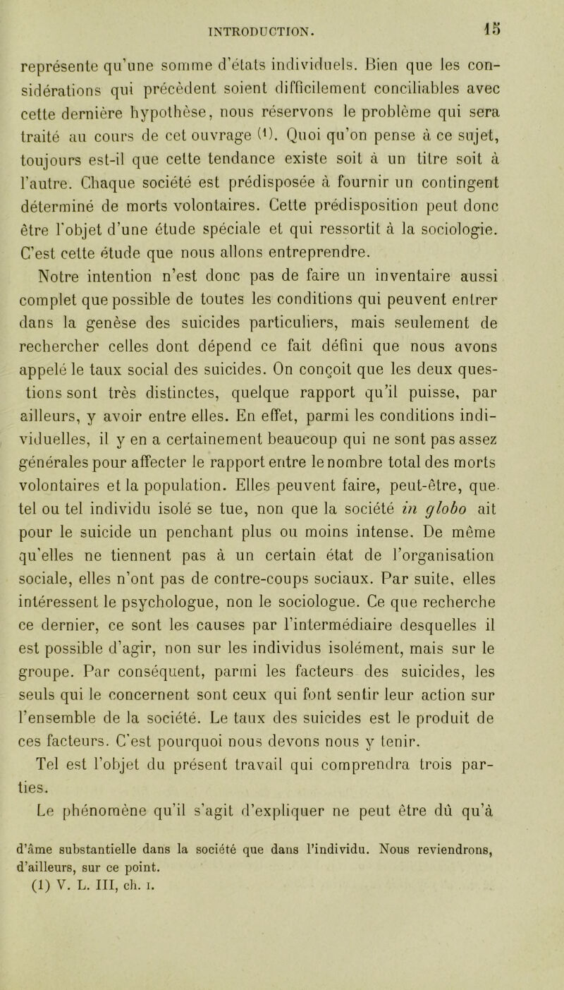 représente qu’une somme d’états individuels. Bien que les con- sidérations qui précèdent soient difficilement conciliables avec cette dernière hypothèse, nous réservons le problème qui sera traité au cours de cet ouvrage (B. Quoi qu’on pense à ce sujet, toujours est-il que cette tendance existe soit à un titre soit à l’autre. Chaque société est prédisposée à fournir un contingent déterminé de morts volontaires. Cette prédisposition peut donc être l’objet d’une étude spéciale et qui ressortit à la sociologie. C’est cette étude que nous allons entreprendre. Notre intention n’est donc pas de faire un inventaire aussi complet que possible de toutes les conditions qui peuvent entrer dans la genèse des suicides particuliers, mais seulement de rechercher celles dont dépend ce fait défini que nous avons appelé le taux social des suicides. On conçoit que les deux ques- tions sont très distinctes, quelque rapport qu’il puisse, par ailleurs, y avoir entre elles. En effet, parmi les conditions indi- viduelles, il y en a certainement beaucoup qui ne sont pas assez générales pour affecter le rapport entre le nombre total des morts volontaires et la population. Elles peuvent faire, peut-être, que- tel ou tel individu isolé se tue, non que la société in globo ait pour le suicide un penchant plus ou moins intense. De même qu'elles ne tiennent pas à un certain état de l’organisation sociale, elles n’ont pas de contre-coups sociaux. Par suite, elles intéressent le psychologue, non le sociologue. Ce que recherche ce dernier, ce sont les causes par l’intermédiaire desquelles il est possible d’agir, non sur les individus isolément, mais sur le groupe. Par conséquent, parmi les facteurs des suicides, les seuls qui le concernent sont ceux qui font sentir leur action sur l’ensemble de la société. Le taux des suicides est le produit de ces facteurs. C’est pourquoi nous devons nous y tenir. Tel est l’objet du présent travail qui comprendra trois par- ties. Le phénomène qu’il s’agit d’expliquer ne peut être dû qu’à d’âme substantielle dans la société que dans l’individu. Nous reviendrons, d’ailleurs, sur ce point. (1) V. L. III, ch. i.