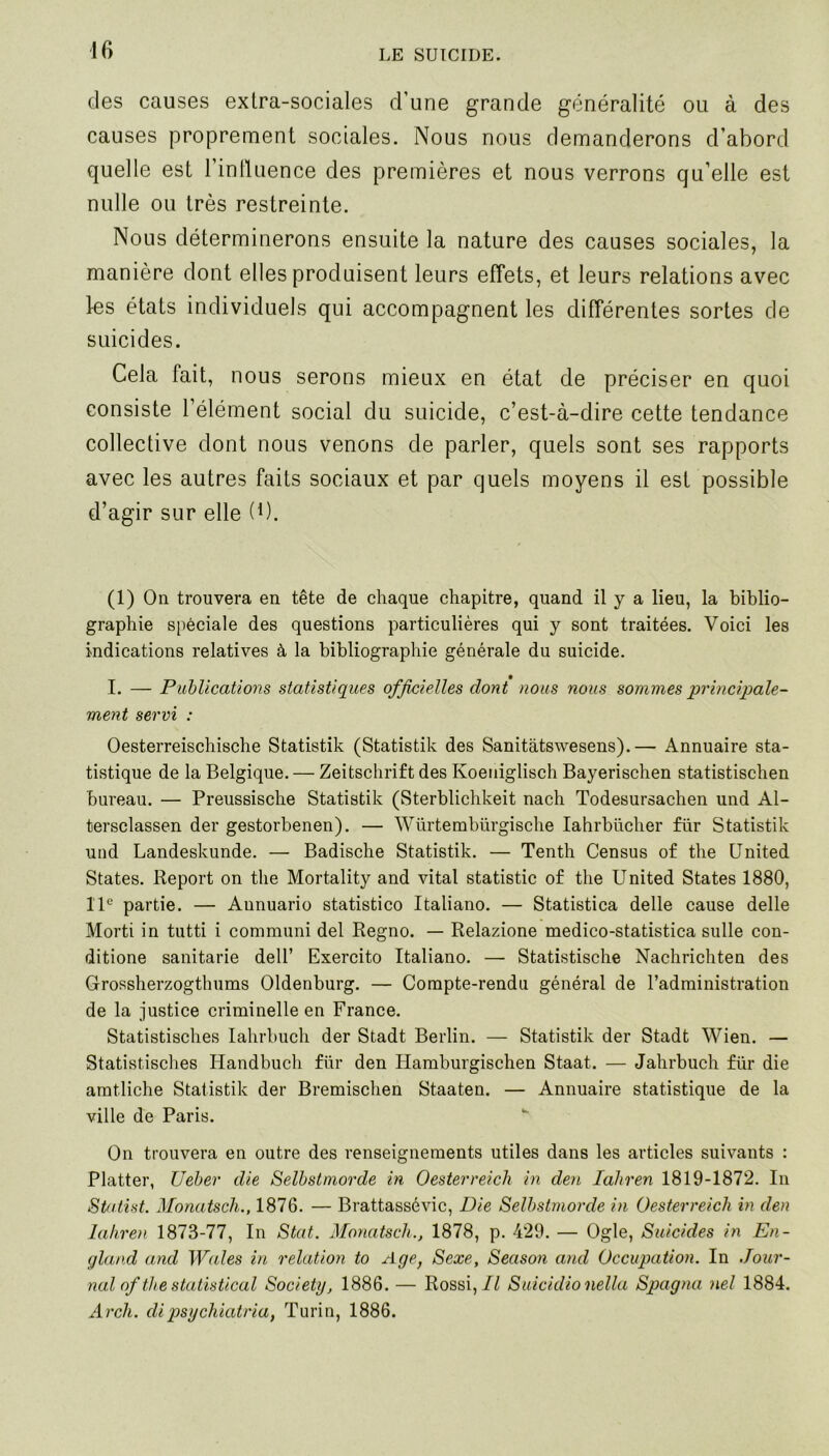 des causes exlra-sociales d’une grande généralité ou à des causes proprement sociales. Nous nous demanderons d’abord quelle est l’intluence des premières et nous verrons qu’elle est nulle ou très restreinte. Nous déterminerons ensuite la nature des causes sociales, la manière dont elles produisent leurs effets, et leurs relations avec les états individuels qui accompagnent les différentes sortes de suicides. Cela fait, nous serons mieux en état de préciser en quoi consiste l’élément social du suicide, c’est-à-dire cette tendance collective dont nous venons de parler, quels sont ses rapports avec les autres faits sociaux et par quels moyens il est possible d’agir sur elle (*). (1) On trouvera en tête de chaque chapitre, quand il y a lieu, la biblio- graphie spéciale des questions particulières qui y sont traitées. Voici les indications relatives à la bibliographie générale du suicide. I. — Publications statistiques officielles dont nous nous sommes principale- ment servi : Oesterreischische Statistik (Statistik des Sanitàtswesens).— Annuaire sta- tistique de la Belgique. — Zeitschrift des Ivoeniglisch Bayerischen statistischen bureau. — Preussische Statistik (Sterblichkeit nach Todesursachen und Al- tersclassen der gestorbenen). — Würtembürgische Iahrbücher für Statistik und Landeskunde. — Badische Statistik. — Tenth Census of the United States. Report on the Mortality and vital statistic of the United States 1880, 11e partie. — Aunuario statistico Italiano. — Statistica delle cause delle Morti in tutti i communi del Regno. — Relazione medico-statistica sulle con- ditione sanitarie dell’ Exercito Italiano. — Statistische Nachrichten des Grossherzogthums Oldenburg. — Compte-rendu général de l’administration de la justice criminelle en France. Statistisches Iahrbuch der Stadt Berlin. — Statistik der Stadt Wien. — Statistisches Handbuch für den Hamburgischen Staat. — Jahrbuch für die amtliche Statistik der Bremischen Staaten. — Annuaire statistique de la ville de Paris. On trouvera en outre des renseignements utiles dans les articles suivants : Platter, Ueber die Selbstmorde in Oesterreich in den lahren 1819-1872. In Staiist. Monatsch., 1876. — Brattassévic, Die Selbstmorde in Oesterreich in den lahren 1873-77, In Stat. Monatsch., 1878, p. 429. — Ogle, Suicides in En- gland and Wales in relation to Age, Sexe, Season and Occupation. In Jour- nal of the statistical Society, 1886. — Rossi, Il Suicidio nella Spagna nel 1884. Arch. cli psychiatria, Turin, 1886.