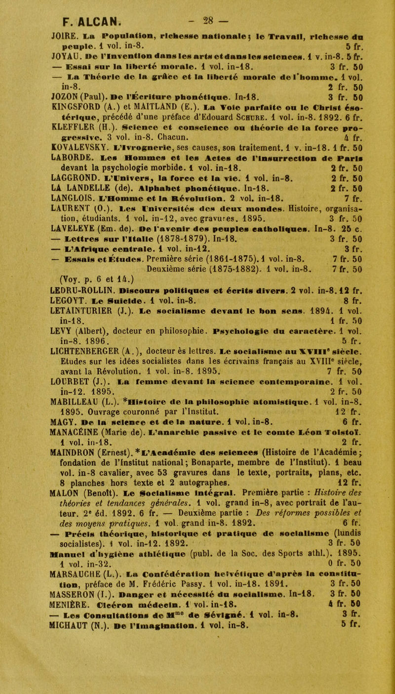 J01RE. La Population, richesse nationale $ le Travail, richesse du peuple. 1 vol. in-8. 5 fr. JOYAU. I»e l’Invention dans les arts et dans les sciences. 1 v. in-8. 5 fr. — Essai sur la liberté morale. 1 vol. in-18. 3 fr. 50 — La Théorie de la grâce et la liberté morale de l’homme. 1 vol. in-8. 2 fr. 50 JOZON (Paul). De l’Écriture phonétique. In-18. 3 fr. 50 KINGSFORD (A.) et MAITLAND (E.). La Voie parfaite ou le Christ éso- térique, précédé d’une préface d’Edouard Schure. 1 vol. in-8. 1892. 6 fr. KLEFFLER (H.). Science et conscience ou théorie de la force pro- gressive. 3 vol. in-8. Chacun. 4 fr. KOVALEVSKY. L’Ivrognerie, ses causes, son traitement. 1 v. in-18. 1 fr. 50 LABORDE. Ces Hommes et les Actes de l'insurrection de Paris devant la psychologie morbide. 1 vol. in-18. 2 fr. 50 LAGGROND. L’tJnivers, la force et la vie. 1 vol. in-8. 2 fr. 50 LA LANDELLE (de). Alphabet phonétique. In-18. 2 fr. 50 LANGLOIS. L’Homme et la Révolution. 2 vol. in-18. 7 fr. LAURENT (O.). l.cs Universités des deux mondes. Histoire, organisa- tion, étudiants. 1 vol. in-12, avec gravures. 1895. 3 fr. 50 LAVELEYE (Em. de). De l'avenir des peuples catholiques. In-8. 25 c. — Lettres sur l'Italie (1878-1879). In-18. 3 fr. 50 — L’Afrique centrale. 1 vol. in-12. 3 fr. — Essais et Études. Première série (1861-1875). 1 vol. in-8. 7 fr. 50 Deuxième série (1875-1882). 1 vol. in-8. 7 fr. 50 (Voy. p. 6 et 14.) LEDRU-ROLLIN. Discours politiques et écrits divers. 2 vol. in-8.12 fr. LEGOYT. Le Suicide. 1 vol. in-8. 8 fr. LETAINTURIER (J.). Le socialisme devant le bon sens. 1894. 1 vol. in-18. 1 fr. 50 LEVY (Albert), docteur en philosophie. Psychologie du caractère. 1 vol. in-8. 1896. 5 fr. LICHTENBERGER (A.), docteur ès lettres. Le socialisme ou XVIIIe siècle. Etudes sur les idées socialistes dans les écrivains français au XVIIIe siècle, avant la Révolution. 1 vol. in-8. 1895. 7 fr. 50 LOURBET (J.). La femme devant la science contemporaine. 1 vol. in-12. 1895. 2 fr. 50 MABILLEAU (L.). ^Histoire de la philosophie atomistique. 1 vol. in-8. 1895. Ouvrage couronné par l’Institut. 12 fr. MAGY. De la science et delà nature. 1 vol. in-8. 6 fr. MANACÉINE (Marie de). L'anarchie passive et le comte Léon Tolstoï. 1 vol. in-18. 2 fr. MAINDRON (Ernest). * L’Académie des sciences (Histoire de l’Académie; fondation de l’Institut national; Bonaparte, membre de l’Institut). 1 beau vol. in-8 cavalier, avec 53 gravures dans le texte, portraits, plans, etc. 8 planches hors texte et 2 autographes. 12 fr. MALON (Benoît). Le Socialisme Intégral. Première partie : Histoire des théories et tendances générales. 1 vol. grand in-8, avec portrait de l’au- teur. 2e éd. 1892. 6 fr. — Deuxième partie : Des réformes possibles et des moyens pratiques. 1 vol. grand in-8. 1892. 6 fr. — Précis théorique, historique et pratique de socialisme (lundis socialistes). 1 vol. in-12. 1892. 3 fr. 50 manuel d’hygiène athlétique (publ. de la Soc. des Sports athl.). 1895. 1 vol. in-32. 0 fr. 50 MARSAUCHE (L.). La Confédération helvétique d'après la constitu- tion, préface de M. Frédéric Passy. 1 vol. in-18. 1891. 3 fr. 50 MASSERON (I.). Danger et nécessité du socialisme. In-18. 3 fr. 50 MENIÈRE. Cicéron médecin. 1 vol. in-18. — Les Consultations de Afme de Sévlgné. 1 vol. in-8. MICHAUT (N.). De l’Imagination. 1 vol. in-8. 4 fr. 50 3 fr. 5 fr.