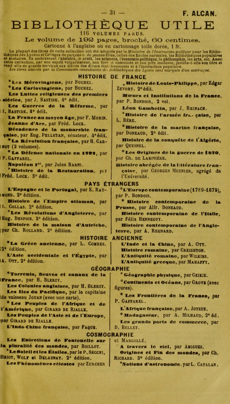 BIBLIOTHÈQUE UTILE 116 VOLUMES PAKUS. Le volume de 103 pagres, broché, 60 centimes. Cartonné à l’anglaise ou en cartonnage toile dorée, 1 fr. La plupart deB titres de cette collection ont été adoptés par le Ministère de l'Instruction publique pour les Biblio- thèques des Lycées et Collèges de garçons e .de jeunes fi Iles, celles des Ecoles normales, les Bibliothèques populaires et scolaires. Ils embrassent l’histoire, te urolt, les sciences, l'économie politique, la philosophie, les arts, etc. Aussi cette collection, par son esprit vulgarisateur, son forr il commode et son prix moaeste, iustine-t-elle son titre et rend elle de grands services aux élèves des divers étal, issements et à l’instruction populaire. Les titres adovtés par la Commission consultative de> Bibliothèques des Lycées sont marqués d'un astérisque. HISTOIRE DE FRANCE *Les Mérovingiens, par BUCHEZ. *Les Carlovinglens, par Bûchez. lies Lottes religieuses des premiers siècles, par J. Bastide. 4e édit. Les Guerres de la Réforme, par J. Bastide. 4° édit. Ta France au moyen âge, par F. Morin. Jeanne d’Arc, par Fréd. Lock. Décadence de la monarchie fran- çaise, par Eug. Pelletan, sénateur. 4eédit. *La Révolution française, par H. Car- not (2 volumes). *La Défense nationale en iVtt, par P.Gaffarel. Napoléon Ier, par Jules Barni. * Histoire de la Restauration, pi r Fréd. Lock. 3e édit. * Histoire de Louis-Philippe, par Edgar Zevort. 2e édit. Mœurs et Institutions de la France, par P. Bondois, 2 vol. Léon Gambetta, par J. ReinàCH. * Histoire de l’armée fr^. çaise, par L. Bère. * Histoire de la marine française, par Doneaud, 2e édit. Histoire de la conquête de l’Algérie, par Quesnel. *Les Origines de la guerre de fl§VO, par Ch. de Larivière. Histoire abrégée de la littérature fran- çaise, par Georges Meunier, agrégé de l’Université. PAYS ÉTRANGERS L’Espagne et le Portugal, par E. Ray- mond. 2e édition. Histoire de l’Empire ottoman, par L. Collas. 2e édition. *Les Révolutions d’Angleterre, par Eug. Despois. 3e édition. Histoire de la maison d’Autriche, par Ch. Rolland. 2e édition. * L’Europe contemporaine (178 9-1879), par P. Bondois. * Histoire contemporaine de la Prusse, par Àlfr. Doneaud. Histoire contemporaine de l’Italie, par Félix Henneguy. Histoire contemporaine de l’Angle- terre, par A. Regnard. HISTOIRE ANCIENNE *La Grèce ancienne, par L. Combes i2 édition. L’Asie occidentale et l’Égypte, par *A. Orr. 2e édition. GÉOGRAPHIE * Torrents, fleuves et canaux de la lFrance, par H. Blerzy. Les Colonies anglaises, par H. Blerzy. Les Iles du Pacifique, par le capitaine de vaisseau Jouan (avec une carte). * Les Peuples de l’Afrique et de l’Amérique, par Girard de Rialle. Les Peuples de l’Asie et de l’Europe, par Girard de Rialle. L’Indo-Chine française, par Faque. L’Inde et la Chine, par A. Ott. Histoire romaine, par Creighton. L’Antiquité romaine, par Wilkins. L’Antiquité grecque, par Mahafty. * Géographie physique, par Geikie. * Continents et Océans, parGROVE (avec figures). * Les Frontières de la France, par P. Gaffarel. L’Afrique française, par A. Joyeux. * Madagascar^ par A. Milhaud, 2® éd. Les grands ports de commerce, par D. Bellet. COSMOGRAPHIE Les Entretiens de Fontenelle sur la pluralité des mondes, par Boillot. * Le Soleil et les Étoiles, par le P.Seccbi, Briot, Wolf et Delaunay. 2° édition. Les Phénomènes célestes par Zurcher et Margollé. A travers le ciel, par Amigues. Origines et Fin des mondes, par Ch. Richard. 3e édition. ^Notions d’astronomie, parL. Catalan.