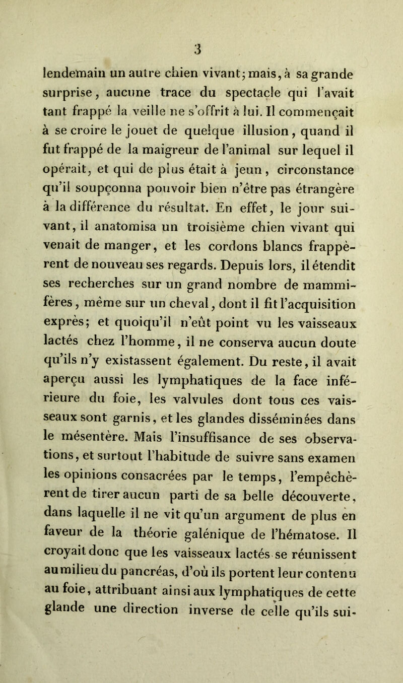 lendemain un autre chien vivant; mais, à sa grande surprise, aucune trace du spectacle qui l’avait tant frappé la veille ne s’offrit à lui. Il commençait à se croire le jouet de quelque illusion, quand il fut frappé de la maigreur de l’animal sur lequel il opérait, et qui de plus était à jeun, circonstance qu’il soupçonna pouvoir bien n’être pas étrangère à la différence du résultat. En effet, le jour sui- vant, il anatomisa un troisième chien vivant qui venait de manger, et les cordons blancs frappè- rent de nouveau ses regards. Depuis lors, il étendit ses recherches sur un grand nombre de mammi- fères, meme sur un cheval, dont il fit l’acquisition exprès; et quoiqu’il n’eût point vu les vaisseaux lactés chez l’homme, il ne conserva aucun doute qu’ils n’y existassent également. Du reste, il avait aperçu aussi les lymphatiques de la face infé- rieure du foie, les valvules dont tous ces vais- seaux sont garnis, et les glandes disséminées dans le mésentère. Mais l’insuffisance de ses observa- tions, et surtout l’habitude de suivre sans examen les opinions consacrées par le temps, l’empêchè- rent de tirer aucun parti de sa belle découverte, dans laquelle il ne vit qu’un argument de plus en faveur de la théorie galénique de l’hématose. Il croyait donc que les vaisseaux lactés se réunissent aumilieu du pancréas, d’où ils portent leur contenu au foie, attribuant ainsi aux lymphatiques de cette glande une direction inverse de celle qu’ils sui-