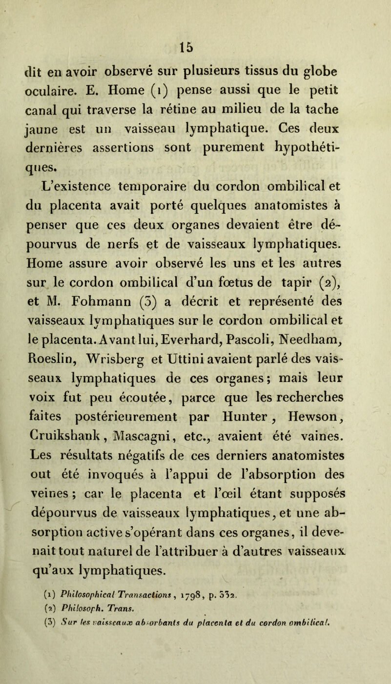 dit en avoir observé sur plusieurs tissus du globe oculaire. E. Home (1) pense aussi que le petit canal qui traverse la rétine au milieu de la tache jaune est un vaisseau lymphatique. Ces deux dernières assertions sont purement hypothéti- ques. L’existence temporaire du cordon ombilical et du placenta avait porté quelques anatomistes à penser que ces deux organes devaient être dé- pourvus de nerfs et de vaisseaux lymphatiques. Home assure avoir observé les uns et les autres sur le cordon ombilical d’un fœtus de tapir (2), et M. Fohmann (3) a décrit et représenté des vaisseaux lymphatiques sur le cordon ombilical et le placenta. Avant lui, Everhard, Pascoli, Needham, Roeslin, Wrisberg et Uttini avaient parlé des vais- seaux lymphatiques de ces organes; mais leur voix fut peu écoutée, parce que les recherches faites postérieurement par Hunter , Hewson, Cruikshank, Mascagni, etc., avaient été vaines. Les résultats négatifs de ces derniers anatomistes out été invoqués à l’appui de l’absorption des veines ; car le placenta et l’œil étant supposés dépourvus de vaisseaux lymphatiques, et une ab- sorption active s’opérant dans ces organes, il deve- nait tout naturel de l’attribuer à d’autres vaisseaux qu’aux lymphatiques. (1) Pliilcsophical Transactions , 1798, p. 532. (9.) Philosoph. Trans. (3) Sur les vaisseaux absorbants du placenta et du cordon ombilical.