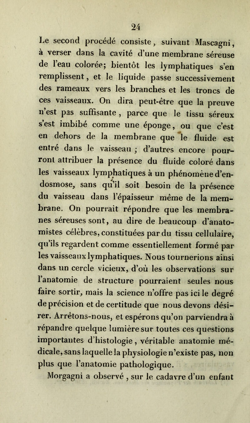 Le second procédé consiste, suivant Mascagni, a verser dans la cavité d une membrane séreuse de l’eau colorée; bientôt les lymphatiques s’en remplissent, et le liquide passe successivement des rameaux vers les branches et les troncs de ces vaisseaux. On dira peut-être que la preuve n’est pas suffisante , parce que le tissu séreux s’est imbibé comme une éponge, ou que c’est en dehors de la membrane que *Ie fluide est entré dans le vaisseau ; d’autres encore pour- ront attribuer la presence du fluide coloré dans les vaisseaux lymphatiques à un phénomène d’en- dosmose, sans qu il soit besoin de la présence du vaisseau dans l’épaisseur même de la mem- brane. On pourrait répondre que les membra- nes séreuses sont, au dire de beaucoup d’anato- mistes célèbres, constituées par du tissu cellulaire, qu’ils regardent comme essentiellement formé par les vaisseaux lymphatiques. Nous tournerions ainsi dans un cercle vicieux, d’où les observations sur l’anatomie de structure pourraient seules nous faire sortir, mais la science n’offre pas ici le degré de précision et de certitude que nous devons dési- rer. Arrêtons-nous, et espérons qu’on parviendrai répandre quelque lumière sur toutes ces questions importantes d’histologie , véritable anatomie mé- dicale, sans laquelle la physiologie n’existe pas, non plus que l’anatomie pathologique. Morgagni a observé , sur le cadavre d’un enfant