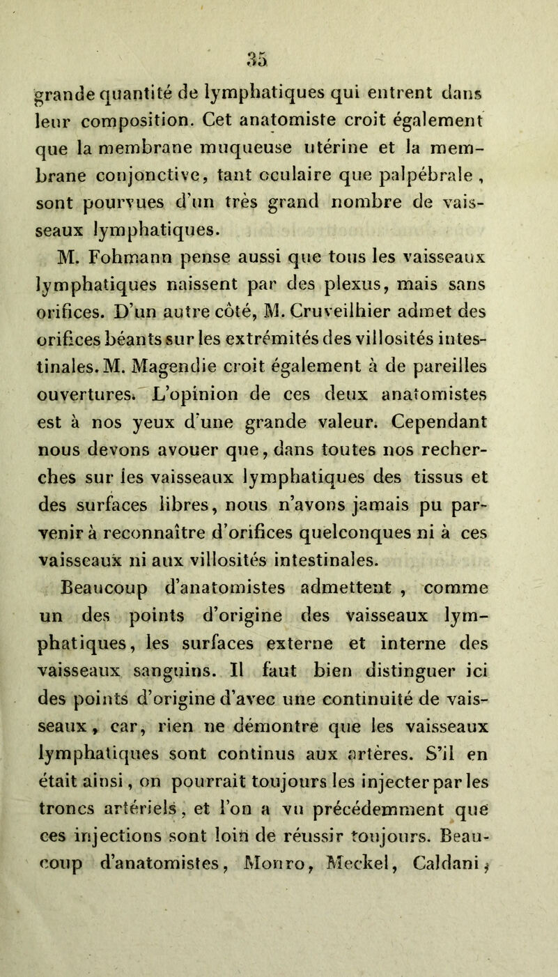 grande quantité de lymphatiques qui entrent dans leur composition. Cet anatomiste croit également que la membrane muqueuse utérine et la mem- brane conjonctive, tant oculaire que palpébrale , sont pourvues d’un très grand nombre de vais- seaux lymphatiques. M. Fohmann pense aussi que tous les vaisseaux lymphatiques naissent par des plexus, mais sans orifices. D’un autre côté, M. Cruveilhier admet des orifices béants sur les extrémités des villosités intes- tinales. M. Magendie croit également à de pareilles ouvertures; L’opinion de ces deux anatomistes est à nos yeux d’une grande valeur; Cependant nous devons avouer que, dans toutes nos recher- ches sur ies vaisseaux lymphatiques des tissus et des surfaces libres, nous n’avons jamais pu par- venir à reconnaître d’orifices quelconques ni à ces vaisseaux ni aux villosités intestinales. Beaucoup d’anatomistes admettent , comme un des points d’origine des vaisseaux lym- phatiques, les surfaces externe et interne des vaisseaux sanguins. Il faut bien distinguer ici des points d’origine d’avec une continuité de vais- seaux » car, rien ne démontre que les vaisseaux lymphatiques sont continus aux artères. S’il en était ainsi, on pourrait toujours les injecter par les troncs artériels , et l’on a vu précédemment que ces injections sont loin de réussir toujours. Beau- coup d’anatomistes, Monro, Meckel, Caldani ^