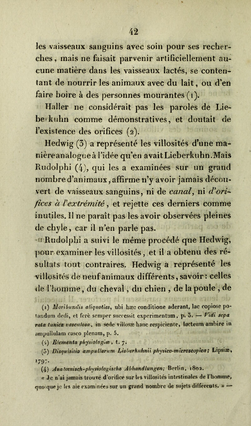 les vaisseaux sanguins avec soin pour ses recher- ches , mais ne faisait parvenir artificiellement au- cune matière dans les vaisseaux lactés, se conten- tant de nourrir les animaux avec du lait, ou d’en faire boire à des personnes mourantes (1). Haller ne considérait pas les paroles de Lie- berkuhn comme démonstratives, et doutait de l’existence des orifices (2). Hedwig (3) a représenté les villosités d’une ma- nière analogue à l’idée qu’en avaitLieberknhn.Mais Rudolphi (4), qui les a examinées sur un grand nombre d’animaux, affirme n’y avoir jamais décou- vert de vaisseaux sanguins, ni de canal, ni d'ori- fices à l'extrémité, et rejette ces derniers comme inutiles. Il ne paraît pas les avoir observées pleines de chyle, car il n’en parle pas. f Rudolphi a suivi le même procédé que Hedwig, pour examiner les villosités, et il a obtenu des ré- sultats tout contraires. Hedwig a représenté les villosités de neuf animaux différents, savoir : celles de l’homme, du cheval, du chien , de la poule , de (j) MoriLundis aliquoties, ubi baec conditione aderant, lac copiose po- tandum dedi, et ferè semper sucoessit experimentum, p. 5. — Vidi sep a rala tunica vascubsa, in sede villosæ hanc respiciente, ktcteum ambire in ampullulam easeo plenam, p. 5. ('i) Elementa physiologies , t. 7. (5) Disquisitio ampullarum Lieberkuhnii phynco-microscopica; Lipsiæ, 179“* (4) Anatomisch-pliysioiogische Abhandlungen; Berlin, 1802. « Je n’ai jamais trouvé d'orifice sur les villosités intestinales de l'homme, quoique je les aie examinées sur un grand nombre de sujets différents. » —