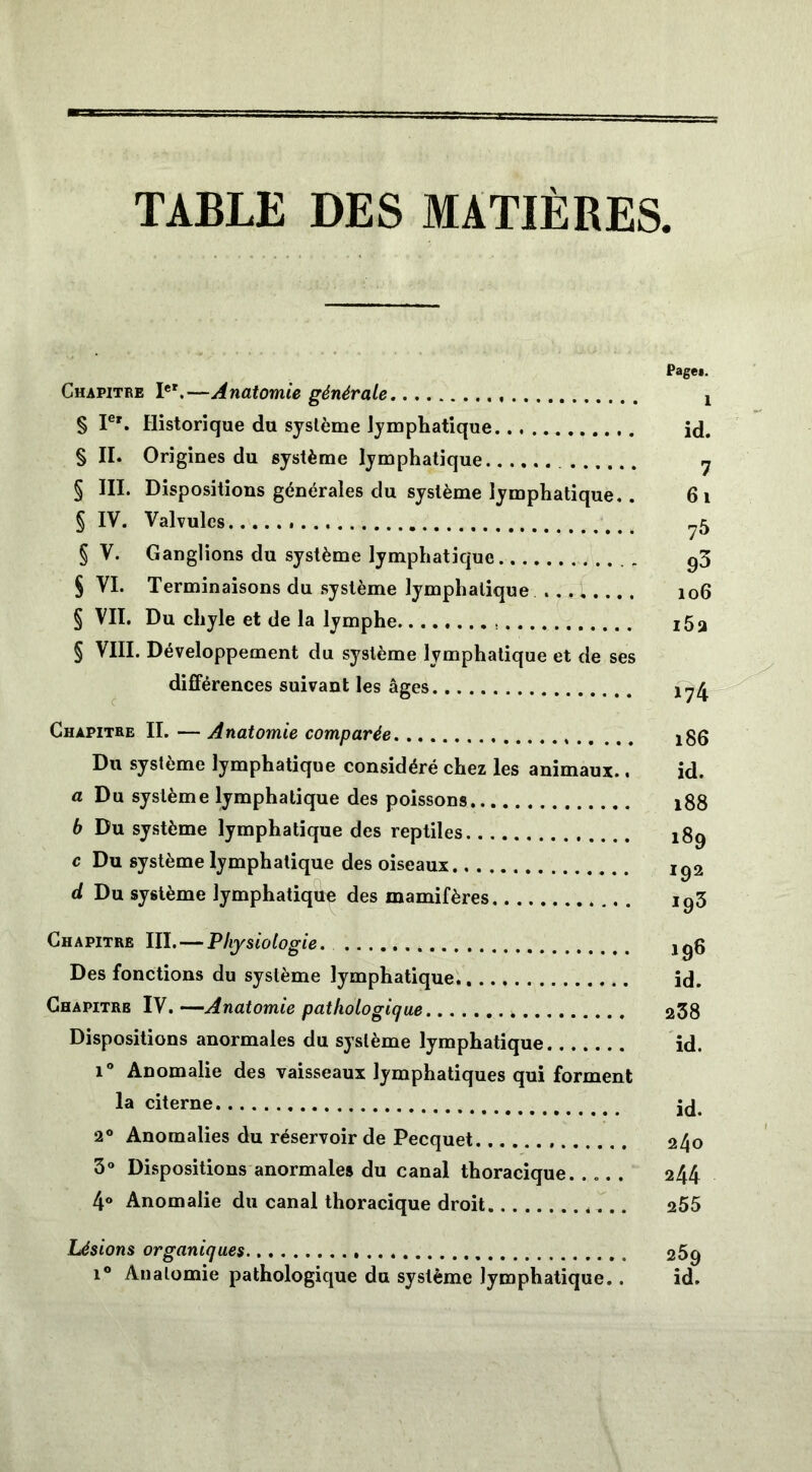 TABLE DES MATIERES Page». Chapitre Ier.—Anatomie générale ! § Ier. Historique du système lymphatique id. § II. Origines du système lymphatique y § III. Dispositions générales du système lymphatique.. 61 § IV. Valvules ?5 § V. Ganglions du système lymphatique 93 § VI. Terminaisons du système lymphatique 106 § VII. Du chyle et de la lymphe i5a § VIII. Développement du système lymphatique et de ses différences suivant les âges Chapitre II. — Anatomie comparée jgg Du système lymphatique considéré chez les animaux.. id. a Du système lymphatique des poissons 188 6 Du système lymphatique des reptiles j8g c Du système lymphatique des oiseaux ig2 d Du système lymphatique des mamifères ig3 Chapitre III. — Physiologie jgg Des fonctions du système lymphatique id. Chapitre IV. -—-Anatomie pathologique 238 Dispositions anormales du système lymphatique id. i° Anomalie des vaisseaux lymphatiques qui forment la citerne jd4 2° Anomalies du réservoir de Pecquet 240 3° Dispositions anormales du canal thoracique. .... 244 4° Anomalie du canal thoracique droit . .. 255 Lésions organiques 259 i° Anatomie pathologique du système lymphatique. . id.