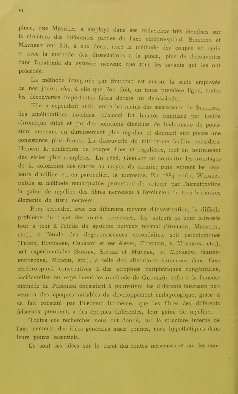 pince, que Meynert a employé dans ses recherches très étendues sur la structure des différentes parties de l'axe cérébro-spinal. Stilling et Meynert ont fait, à eux deux, avec la méthode des coupes en série et avec la méthode des dissociations à la pince, plus de découvertes dans l'anatomie du système nerveux que tous les savants qui les ont précédés. La méthode inaugurée par Stilling est encore la seule employée de nos jours; c'est à elle que l'on doit, en toute première ligne, toutes les découvertes importantes faites depuis un demi-siècle. Elle a cependant subi, entre les mains des successeurs de Stilling, des améliorations notables. L'alcool fut bientôt remplacé par l'acide chromique dilué et par des solutions étendues de bichromate de potas- sium amenant un durcissement plus régulier et donnant aux pièces une consistance plus ferme. La découverte du microtome facilita considéra- blement la confection de coupes fines et régulières, tout en fournissant des séries plus complètes. En i858. Gerlach fit connaître les avantages de la coloration des coupes au moyen du carmin; puis vinrent les cou- leurs d'aniline et, en particulier, la nigrosine. En 1884 enfin, Weigert publia sa méthode remarquable permettant de colorer par l'hématoxyline la gaine de myéline des fibres nerveuses à l'exclusion de tous les autres éléments du tissu nerveux. Pour résoudre, avec ces différents moyens d'investigation, le difficile problème du trajet des routes nerveuses, les auteurs se sont adressés tour à tour à l'étude du système nerveux normal (Stilling, Meynert, etc.); à l'étude des dégénérescences secondaires, soit pathologiques (TùRCK, Bouchard, Charcot et ses élèves, Flechsig, v. Monakow, etc.), soit expérimentales (Singer, Singer et MIinzer, v. Monakom^, Schief- FERDECKER, Marchi, etc.); à celle des altérations survenues dans l'axe cérébro-spinal consécutives à des atrophies périphériques congénitales, accidentelles ou expérimentales (méthode de Gudden); enfin à la fameuse méthode de Flechsig consistant à poursuivre les différents faisceaux ner- veux à des époques variables du développement embryologique, grâce à ce fait constaté par Flechsig lui-même, que les fibres des différents faisceaux prennent, à des époques différentes, leur gaine de myéline. Toutes ces recherches nous ont donné, sur la structure interne de l'axe nerveux, des idées générales assez bonnes, mais hypothétiques dans leurs points essentiels. Ce sont ces idées sur le trajet des routes nerveuses et sur les con-