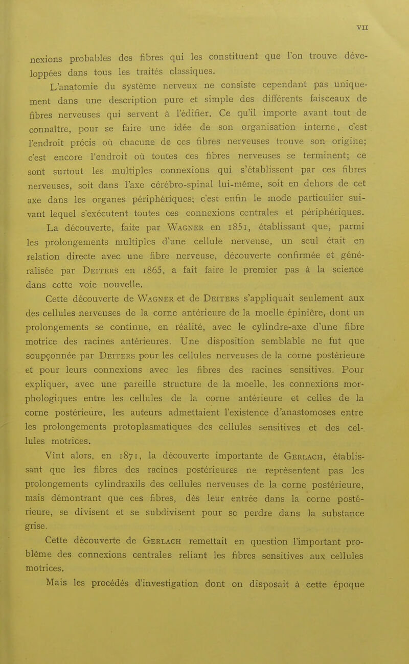 vu nexions probables des fibres qui les constituent que l'on trouve déve- loppées dans tous les traités classiques. L'anatomie du système nerveux ne consiste cependant pas unique- ment dans une description pure et simple des différents faisceaux de fibres nerveuses qui servent à l'édifier. Ce qu'il importe avant tout de connaître, pour se faire une idée de son organisation interne. c'est l'endroit précis où chacune de ces fibres nerveuses trouve son origine; c'est encore l'endroit où toutes ces fibres nerveuses se terminent; ce sont surtout les multiples connexions qui s'établissent par ces fibres nerveuses, soit dans l'axe cérébro-spinal lui-même, soit en dehors de cet axe dans les organes périphériques; c'est enfin le mode particulier sui- vant lequel s'exécutent toutes ces connexions centrales et périphériques. La découverte, faite par Wagner en i85i, établissant que, parmi les prolongements multiples d'une cellule nerveuse, un seul était en relation directe avec une fibre nerveuse, découverte confirmée et géné- ralisée par Deiters en i865, a fait faire le premier pas à la science dans cette voie nouvelle. Cette découverte de Wagner et de Deiters s'appliquait seulement aux des cellules nerveuses de la corne antérieure de la moelle épinière, dont un prolongements se continue, en réalité, avec le cylindre-axe d'une fibre motrice des racines antérieures. Une disposition semblable ne fut que soupçonnée par Deiters pour les cellules nerveuses de la corne postérieure et pour leurs connexions avec les fibres des racines sensitives. Pour expliquer, avec une pareille structure de la moelle, les connexions mor- phologiques entre les cellules de la corne antérieure et celles de la corne postérieure, les auteurs admettaient l'existence d'anastomoses entre les prolongements protoplasmatiques des cellules sensitives et des cel- lules motrices. Vînt alors, en 1871, la découverte importante de Gerlach, établis- sant que les fibres des racines postérieures ne représentent pas les prolongements cylindraxils des cellules nerveuses de la corne postérieure, mais démontrant que ces fibres, dès leur entrée dans la corne posté- rieure, se divisent et se subdivisent pour se perdre dans la substance grise. Cette découverte de Gerlach remettait en question l'important pro- blème des connexions centrales reliant les fibres sensitives aux cellules motrices. M ais les procédés d'investigation dont on disposait à cette époque