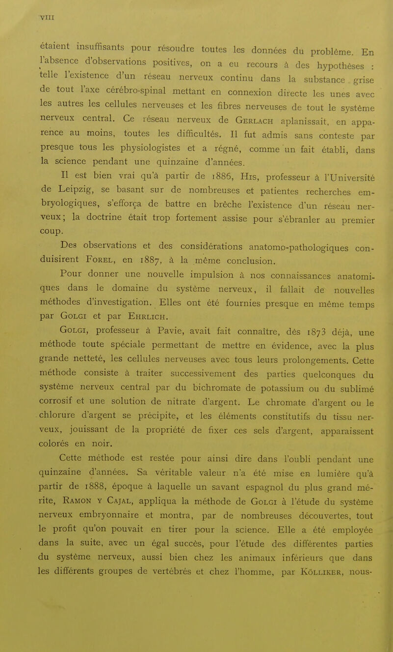 via étaient insuffisants pour résoudre toutes les données du problème. En l'absence d'observations positives, on a eu recours à des hypothèses : telle l'existence d'un réseau nerveux continu dans la substance grise de tout l'axe cérébro-spinal mettant en connexion directe les unes avec les autres les cellules nerveuses et les fibres nerveuses de tout le système nerveux central. Ce réseau nerveux de Gerlach aplanissait, en appa- rence au moins, toutes les difficultés. Il fut admis sans conteste par presque tous les physiologistes et a régné, comme un fait établi, dans la science pendant une quinzaine d'années. Il est bien vrai qu'à partir de 1886, His, professeur à l'Université de Leipzig, se basant sur de nombreuses et patientes recherches em- bryologiques, s'efforça de battre en brèche l'existence d'un réseau ner- veux; la doctrine était trop fortement assise pour s'ébranler au premier coup. Des observations et des considérations anatomo-pathologiques con- duisirent FoREL, en 1887, à la même conclusion. Pour donner une nouvelle impulsion à nos connaissances anatomi- ques dans le domaine du système nerveux, il fallait de nouvelles méthodes d'investigation. Elles ont été fournies presque en même temps par GoLGi et par Ehrlich. GoLGi, professeur à Pavie, avait fait connaître, dès 1873 déjà, une méthode toute spéciale permettant de mettre en évidence, avec la plus grande netteté, les cellules nerveuses avec tous leurs prolongements. Cette méthode consiste à traiter successivement des parties quelconques du système nerveux central par du bichromate de potassium ou du sublimé corrosif et une solution de nitrate d'argent. Le chromate d'argent ou le chlorure d'argent se précipite, et les éléments constitutifs du tissu ner- veux, jouissant de la propriété de fixer ces sels d'argent, apparaissent colorés en noir. Cette méthode est restée pour ainsi dire dans l'oubli pendant une quinzaine d'années. Sa véritable valeur n'a été mise en lumière qu'à partir de 1888, époque à laquelle un savant espagnol du plus grand mé- rite, Ramon y Cajal, appliqua la méthode de Golgi à l'étude du système nerveux embryonnaire et montra, par de nombreuses découvertes, tout le profit qu'on pouvait en tirer pour la science. Elle a été employée dans la suite, avec un égal succès, pour l'étude des différentes parties du système nerveux, aussi bien chez les animaux inférieurs que dans les différents groupes de vertébrés et chez l'homme, par Kôlliker, nous-