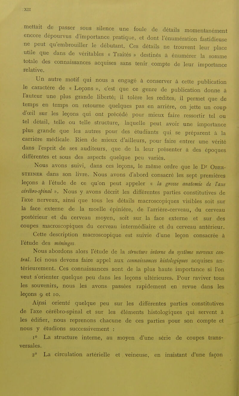 -MI mettait de passer sous silence une foule de détails momentanément encore dépourvus d'importance pratique, et dont l'énumération fastidieuse ne peut qu'embrouiller le débutant. Ces détails ne trouvent leur place utile que dans de véritables « Traités ., destinés à énumérer la somme totale des connaissances acquises sans tenir compte de leur importance relative. Un autre motif qui nous a engagé à conserver à cette publication le caractère de « Leçons ». c'est que ce genre de publication donne à l'auteur une plus grande liberté; il tolère les redites, il permet que de temps en temps on retourne quelques pas en arrière, on jette un coup d'œil sur les leçons qui ont précédé pour mieux faire ressortir tel ou tel détail, telle ou telle structure, laquelle peut avoir une importance plus grande que les autres pour des étudiants qui se préparent à la carrière médicale. Rien de mieux d'ailleurs, pour faire entrer une vérité dans l'esprit de ses auditeurs, que de la leur présenter à des époques différentes et sous des aspects quelque peu variés. Nous avons suivi, dans ces leçons, le même ordre que le Dr Ober- STEiNER dans son livre. Nous avons d'abord consacré les sept premières leçons à l'étude de ce qu'on peut appeler « la grosse anatontie de Taxe cérébro-spinal ». Nous y avons décrit les différentes parties constitutives de l'axe nerveux, ainsi que tous les détails macroscopiques visibles soit sur la face externe de la moelle épinière, de l'arrière-cerveau, du cerveau postérieur et du cerveau moyen, soit sur la face externe et sur des coupes macroscopiques du cerveau intermédiaire et du cerveau antérieur. Cette description macroscopique est suivie d'une leçon consacrée à l'étude des méninges. Nous abordons alors l'étude de la structure interne du système nerveux cen- tral. Ici nous devons faire appel aux connaissances histologiques acquises an- térieurement. Ces connaissances sont de la plus haute importance si l'on veut s'orienter quelque peu dans les leçons ultérieures. Pour raviver tous les souvenirs, nous les avons passées rapidement en revue dans les leçons g et lo. Ainsi orienté quelque peu sur les différentes parties constitutives de l'axe cérébro-spinal et sur les éléments histologiques qui servent à les édifier, nous reprenons chacune de ces parties pour son compte et nous y étudions successivement : 1° La structure interne, au moyen d'une série de coupes trans- versales. 2° La circulation artérielle et veineuse, en insistant d'une façon