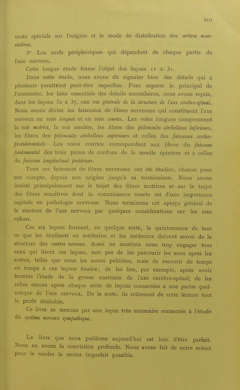 toute spéciale sur l'origine et le mode de distribution des artères nour- vicières. 3° Les nerfs périphériques qui dépendent de chaque partie de l'axe nerveux. Cette longue étude forme l'objet des leçons ii à 31. Dans cette étude, nous avons dû signaler bien des détails qui à plusieurs paraîtront peut-être superflus. Pour séparer le principal de l'accessoire, les faits essentiels des détails secondaires, nous avons repris, dans les leçons 32 à 37, une vue générale de la structure de l'axe cérébro-spinal. Nous avons divisé les faisceaux de fibres nerveuses qui constituent l'axe nerveux en voies longues et en voies courtes. Les voies longues comprennent la voie motrice, la voie sensitive, les .fibres des pédoncules cérébelleux inférieurs, les fibres des pédoncules cérébelleux supérieurs et celles des faisceaux cortico- protubérantiels Les voies courtes correspondent aux fibres du faisceau fondamental des trois paires de cordons de la moelle épinière et à celles du faisceau longitudinal postérieur. Tous ces faisceaux de fibres nerveuses ont été étudiés, chacun pour son compte, depuis son origine jusqu'à sa terminaison. Nous avons insisté principalement sur le trajet des fibres motrices et sur le trajet des fibres sensitives dont la connaissance exacte est d'une importance capitale en pathologie nerveuse. Nous terminons cet aperçu général de la stucture de l'axe nerveux par quelques considérations sur les voies réflexes. Ces six leçons forment, en quelque sorte, la quintescence de tout ce que les étudiants en médecine et les médecins doivent savoir de la structure des centres nerveux. Au>ssi ne saurions nous trop engager tous ceux qui lisent ces leçons, non pas de les parcourir les unes après les autres, telles que nous les avons publiées, mais de recourir de temps en temps à ces leçons finales; de les lire, par exemple, après avoir terminé l'étude de la grosse anatomie de l'axe cérébro-spinal; de les relire encore après chaque série de leçons consacrées à une partie quel- conque de l'axe nerveux. De la sorte, ils retireront de cette lecture tout le profit désirable. Ce livre se termine par une leçon très sommaire consacrée à l'étude du système nerveux sympathique. Le livre que nous publions aujourd'hui est loin d'être parfait. Nous en avons la conviction profonde. Nous avons fait de notre mieux pour le rendre le moins imparfait possible.