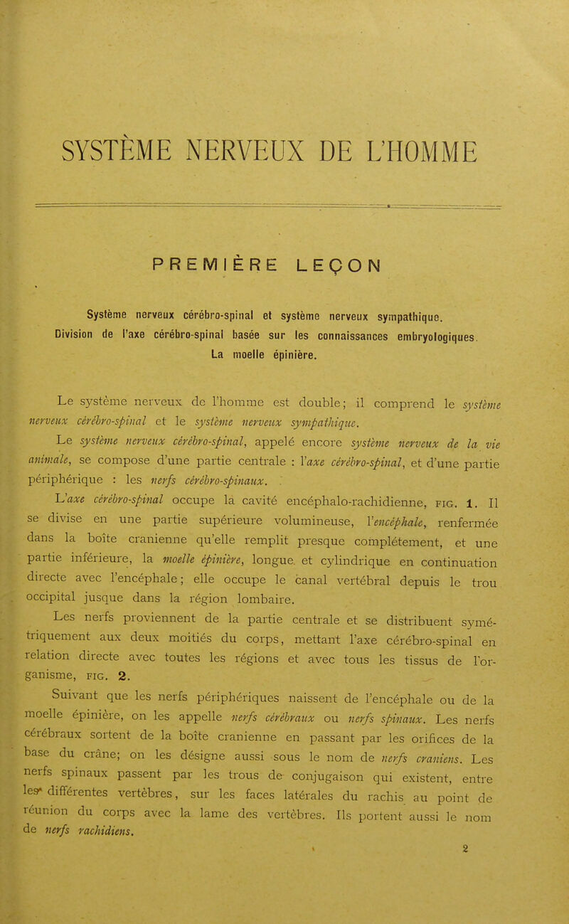 SYSTEME NERVEUX DE L'HOMME PREMIÈRE LEÇON Système nerveux cérébro-spinal et système nerveux sympathique. Division de l'axe cérébro-spinal basée sur les connaissances embryologiques. La moelle épinlère. Le système nerveux do l'homme est double; il comprend le système nerveux cérébro-spinal et le système nerveux sympathique. Le système nerveux cérébro-spinal, appelé encore système nerveux de la vie animale, se compose d'une partie centrale : Vaxe cérébro-spinal, et d'une partie périphérique : les nerfs cérébro-spinaux. . Vaxe cérébro-spinal occupe la cavité encéphalo-rachidienne, fig. 1, Il se divise en une partie supérieure volumineuse, Vencéphale, renfermée dans la boîte crânienne qu'elle remplit presque complètement, et une partie inférieure, la moelle épinière, longue, et cyHndrique en continuation directe avec l'encéphale; elle occupe le canal vertébral depuis le trou occipital jusque dans la région lombaire. Les nerfs proviennent de la partie centrale et se distribuent symé- triquement aux deux moitiés du corps, mettant l'axe cérébro-spinal en relation directe avec toutes les régions et avec tous les tissus de l'or- ganisme, FIG. 2. Suivant que les nerfs périphériques naissent de l'encéphale ou de la moelle épinière, on les appelle nerfs cérébraux ou nerfs spinaux. Les nerfs cérébraux sortent de la boîte crânienne en passant par les orifices de la base du crâne; on les désigne aussi sous le nom de nerfs crâniens. Les nerfs spinaux passent par les trous de conjugaison qui existent, entre les- différentes vertèbres, sur les faces latérales du rachis au point de réunion du corps avec la lame des vertèbres. Ils portent aussi le nom de 7ierfs rachidiens.