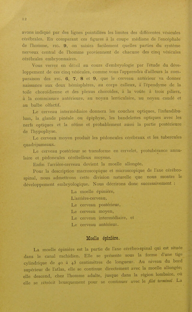 avons indiqué par des lignes pointillées les limites des différentes vésicules cérébrales. En comparant ces figures à la coupe médiane de l'encéphale de l'homme, fig. 9, on saisira facilement quelles parties du système nerveux central de l'homme proviennent de chacune des cinq vésicules cérébrales embryonnaires. Vous verrez en détail au cours d'embryologie par l'étude du déve- loppement de ces cinq vésicules, comme vous l'apprendra d'ailleurs la com- paraison des FIG. 6, 7, 8 et 9, que le cerveau antérieur va donner naissance aux deux hémisphères, au corps calleux, à l'épendyme de la toile choroïdienne et des plexus choroïdes, à la voûte à trois piliers, à la commissure antérieure, au noyau lenticulaire, au noyau caudé et au bulbe olfactif. Le cerveau intermédiaire donnera les couches optiques, l'infundibu- lum, la glande pinéale ou épiphyse, les bandelettes optiques avec les nerfs optiques et la rétine et probablement aussi la partie postérieure de l'hypophyse. Le cerveau moyen produit les pédoncules cérébraux et les tubercules quadrijumeaux. Le cerveau postérieur se transforme en cervelet, protubérance annu- laire et pédoncules cérébelleux moyens. Enfin l'arrière-cerveau devient la moelle allongée. Pour la description macroscopique et microscopique de l'axe cérébro- spinal, nous admettrons cette division naturelle que nous montre le développement embryologique. Nous décrirons donc successivement : La moelle épinière, L'arrière-cerveau, Le cerveau postérieur, Le cerveau moyen, Le cerveau intermédiaire, et Le cerveau antérieur. Moelle épinière. La moelle épinière est la partie de l'axe cérébro-spinal qui est située dans le canal rachidien. Elle se présente sous la forme d'une tige cylindrique de 40 à 45 centimètres de longueur. Au niveau du bord supérieur de l'atlas, elle se continue directement avec la moelle allongée; elle descend, chez l'homme adulte, jusque dans la région lombaire, où elle se rétrécit brusquement pour se continuer avec le filet terminal. La