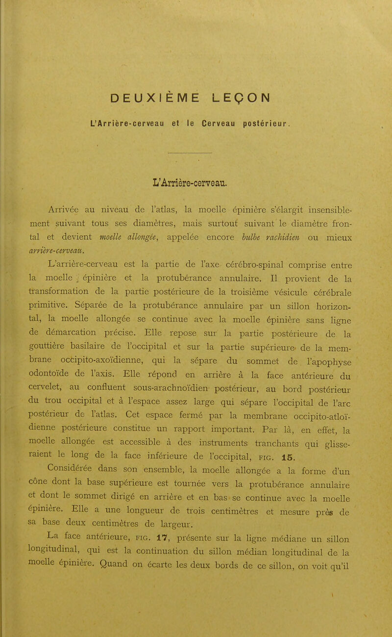 DEUXIÈME LEÇON L'Arrière-cerveau et le Cerveau postérieur. L'Arrière-cervean. Arrivée au niveau de l'atlas, la moelle épinière s'élargit insensible- ment suivant tous ses diamètres, mais surtout suivant le diamètre fron- tal et devient moelle allongée, appelée encore bulbe mchidùn ou mieux arnere-cervemi. L'arrière-cerveau est la partie de l'axe cérébro-spinal comprise entre la moelle , épinière et la pi-otubérance annulaire. Il provient de la transformation de la partie postérieure de la troisième vésicule cérébrale primitive. Séparée de la protubérance annulaire par un sillon horizon- tal, la moelle allongée se continue avec la moelle épinière sans ligne de démarcation précise. Elle repose sur la partie postérietire de la gouttière basilaire de l'occipital et sur la partie supérieure- de la mem- brane occipito-axoïdienne, qui la sépare du sommet de l'apophyse odontoïde de l'axis. Elle répond en arrière à la face antérieure du cervelet, au confluent sous-arachnoïdien- postérieur, au bord postérieur du trou occipital et à l'espace assez large qui sépare l'occipital de l'arc postérieur de l'atlas. Cet espace fermé par la membrane occipito-atloï- dienne postérieure constitue un rapport important. Par là, en effet, la moelle allongée est accessible à des instruments tranchants qui glisse- raient le long de la face inférieure de l'occipital, fig. 15. Considérée dans son ensemble, la moelle allongée a la forme d'un cône dont la base supérieure est tournée vers la protubérance annulaire et dont le sommet dirigé en arrière et en bas se continue avec la moelle épinière. Elle a une longueur de trois centimètres et mesure près de sa base deux centimètres de largeur. La face antérieure, fig. 17, présente sur la ligne médiane un sillon longitudinal, qui est la continuation du sillon médian longitudinal de la moelle épinière. Quand on écarte les deux bords de ce sillon, on voit qu'il