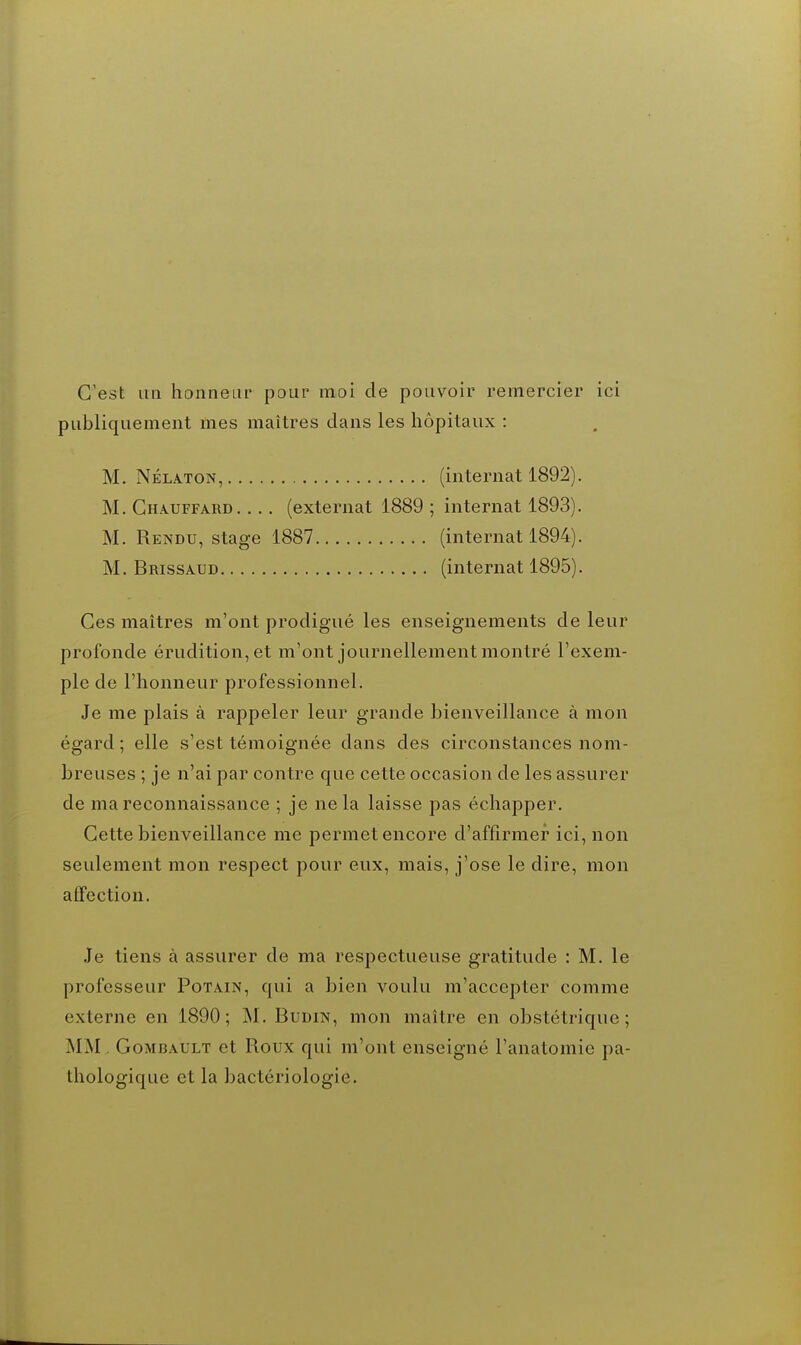 C'est un honneur pour moi de pouvoir remercier ici publiquement mes maîtres dans les hôpitaux : M. NÉLATON, (internat 1892). M. Chauffard (externat 1889; internat 1893). M. Rendu, stage 1887 (internat 1894). M. Brissaud (internat 1895). Ces maîtres m'ont prodigué les enseignements de leur profonde érudition, et m'ont journellement montré l'exem- ple de l'honneur professionnel. Je me plais à rappeler leur grande bienveillance à mon égard ; elle s'est témoignée dans des circonstances nom- breuses ; je n'ai par contre que cette occasion de les assurer de ma reconnaissance ; je ne la laisse pas échapper. Cette bienveillance me permet encore d'affirmer ici, non seulement mon respect pour eux, mais, j'ose le dire, mon affection. .Je tiens à assurer de ma respectueuse gratitude : M. le professeur Potain, qui a bien voulu m'accepter comme externe en 1890; M. Budin, mon maître en obstétrique; MM, GoMBAULT et Roux qui m'ont enseigné l'anatomie pa- thologique et la bactériologie.