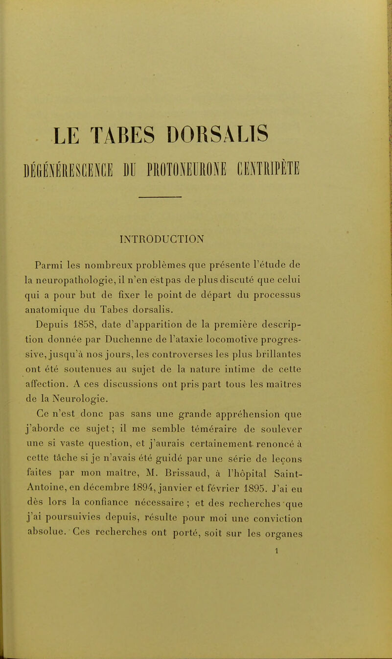 DÉGiiRESCENCE DU PROTONEMONE CITRIPÈTE INTRODUCTION Parmi les nombreux problèmes que présente l'étude de la neuropathologie, il n'en est pas de plus discuté que celui qui a pour but de fixer le point de départ du processus anatomique du Tabès dorsalis. Depuis 1858, date d'apparition de la première descrip- tion donnée par Duchenne de l'ataxie locomotive progres- sive, jusqu'à nos jours, les controverses les plus brillantes ont été soutenues au sujet de la nature intime de cette affection. A ces discussions ont pris part tous les maîtres de la Neurologie. Ce n'est donc pas sans une grande appréhension que j'aborde ce sujet; il me semble téméraire de soulever une si vaste question, et j'aurais certainement-renoncé à cette tâche si je n'avais été guidé par une série de leçons faites par mon maître, M. Brissaud, à l'hôpital Saint- Antoine, en décembre 1894, janvier et février 1895. J'ai eu dès lors la confiance nécessaire; et des recherches que j'ai poursuivies depuis, résulte pour moi une conviction absolue. Ces recherches ont porté, soit sur les organes